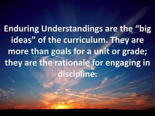 Enduring Understandings are the “big
  ideas” of the curriculum. They are
 more than goals for a unit or grade;
they are the rationale for engaging in
              discipline.
 