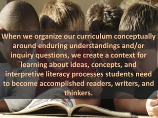 When we organize our curriculum conceptually
    around enduring understandings and/or
   inquiry questions, we create a context for
      learning about ideas, concepts, and
 interpretive literacy processes students need
to become accomplished readers, writers, and
                    thinkers.
 
