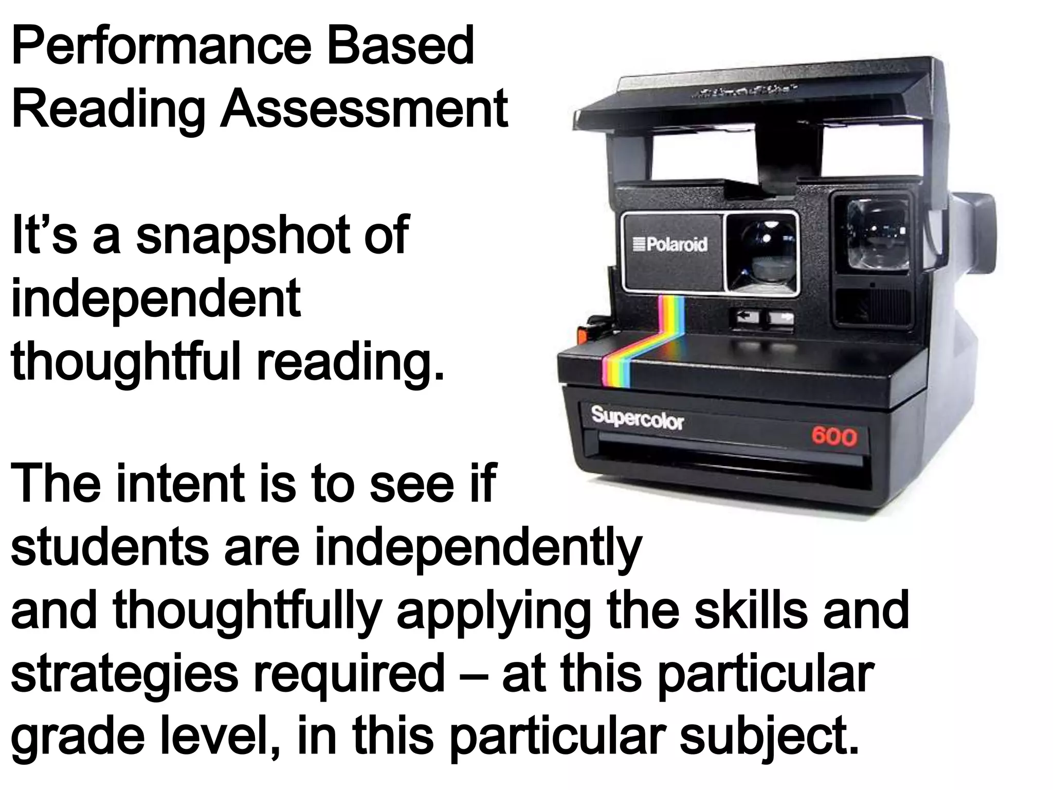 Performance Based
Reading Assessment
It’s a snapshot of
independent
thoughtful reading.
The intent is to see if
students are independently
and thoughtfully applying the skills and
strategies required – at this particular
grade level, in this particular subject.

 