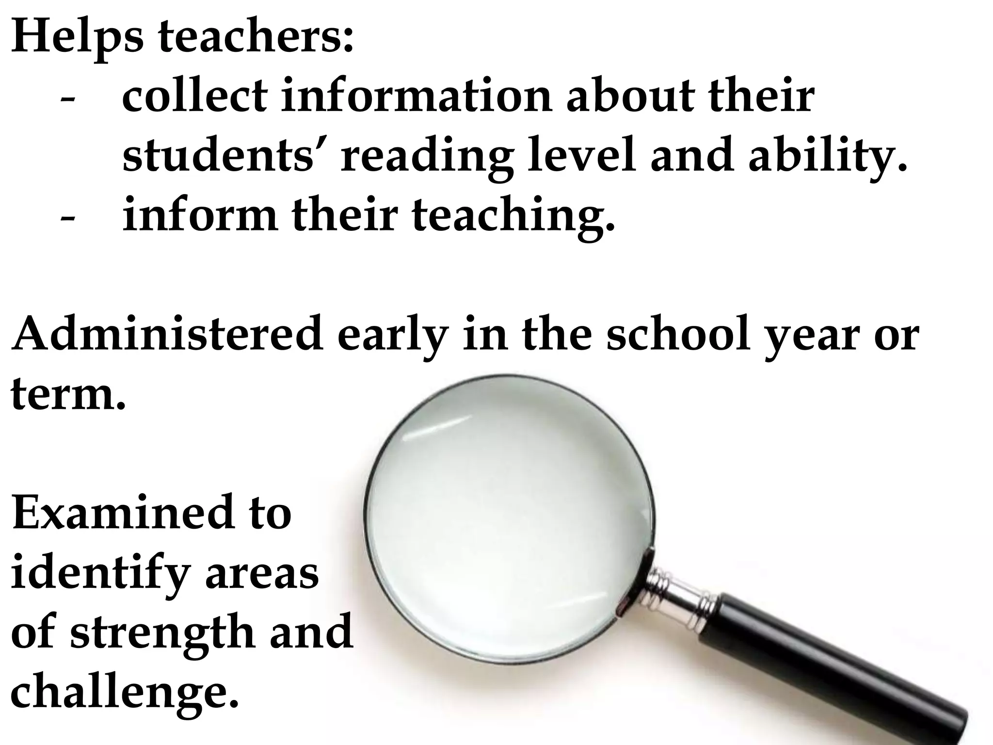 Helps teachers:
- collect information about their
students’ reading level and ability.
- inform their teaching.
Administered early in the school year or
term.
Examined to
identify areas
of strength and
challenge.

 