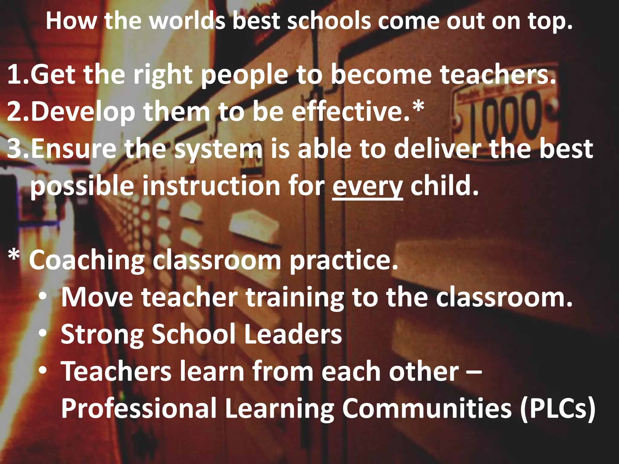 How the worlds best schools come out on top.

1.Get the right people to become teachers.
2.Develop them to be effective.*
3.Ensure the system is able to deliver the best
possible instruction for every child.

* Coaching classroom practice.
• Move teacher training to the classroom.
• Strong School Leaders
• Teachers learn from each other –
Professional Learning Communities (PLCs)

 