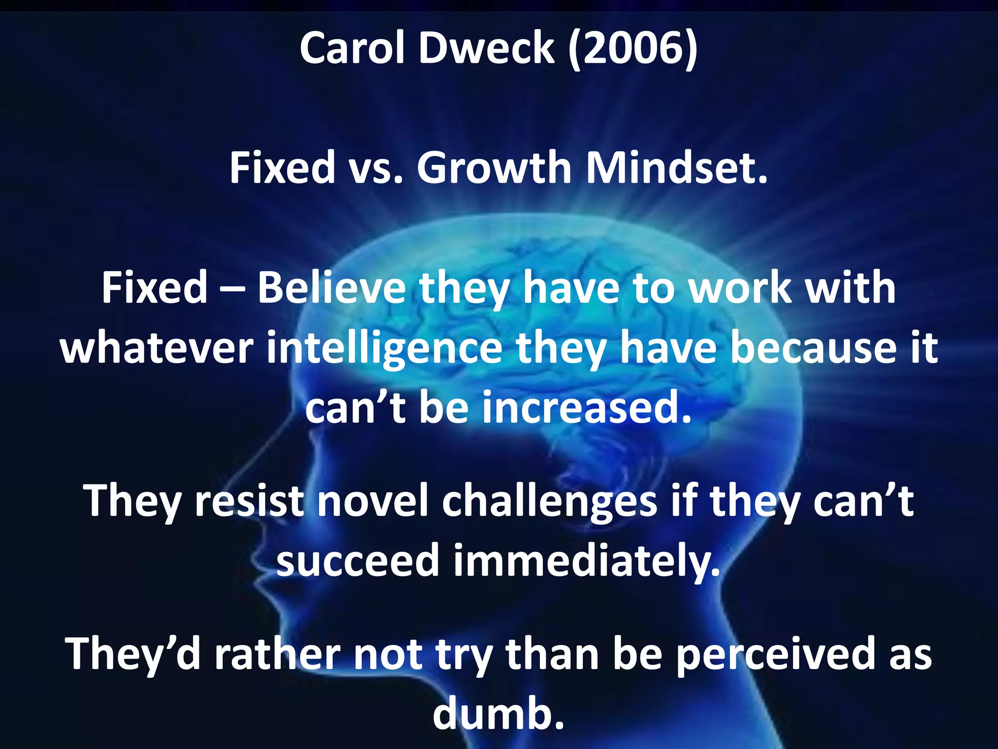 Carol Dweck (2006)
Fixed vs. Growth Mindset.
Fixed – Believe they have to work with
whatever intelligence they have because it
can’t be increased.

They resist novel challenges if they can’t
succeed immediately.
They’d rather not try than be perceived as
dumb.

 