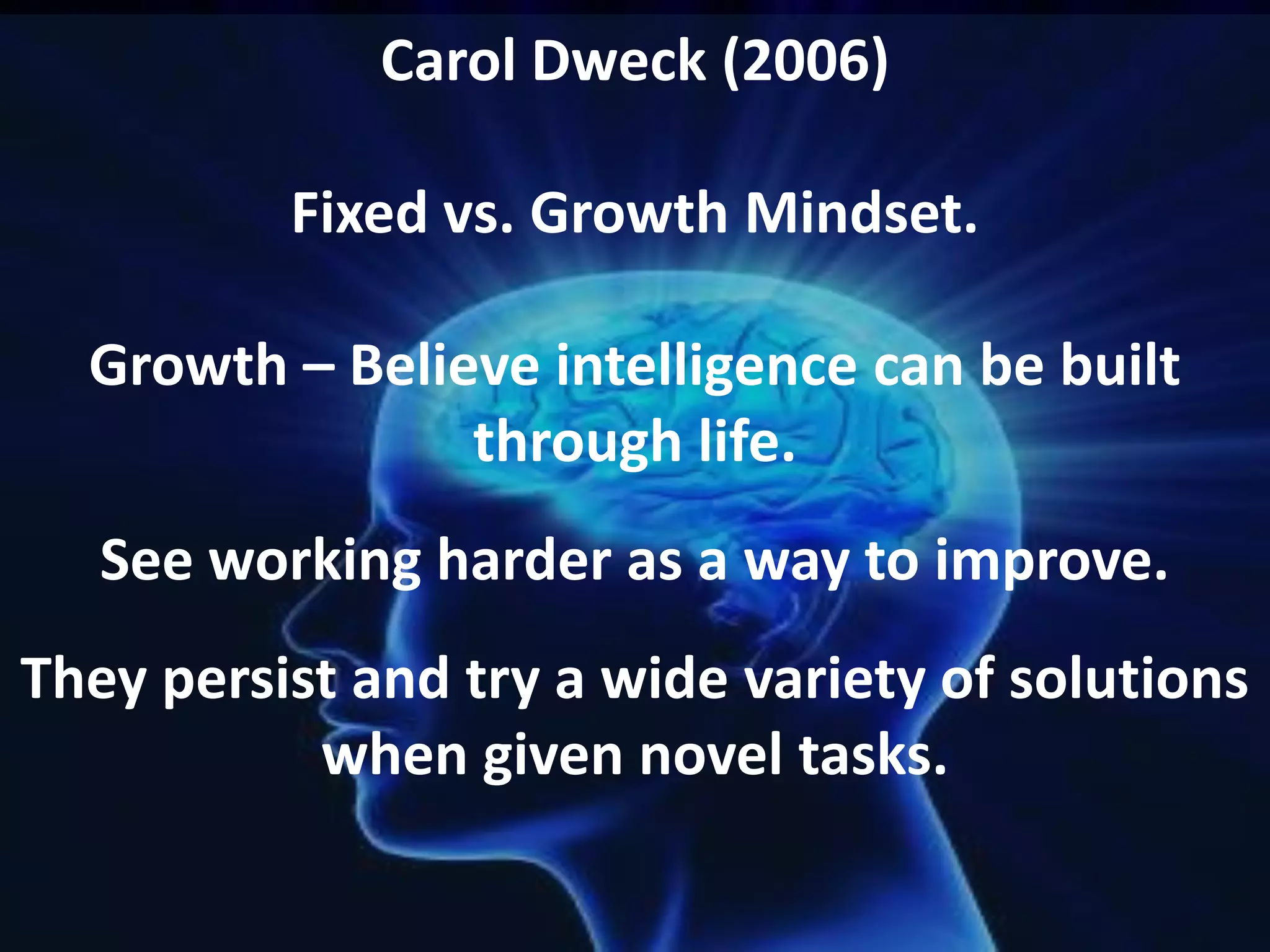 Carol Dweck (2006)
Fixed vs. Growth Mindset.
Growth – Believe intelligence can be built
through life.
See working harder as a way to improve.
They persist and try a wide variety of solutions
when given novel tasks.

 