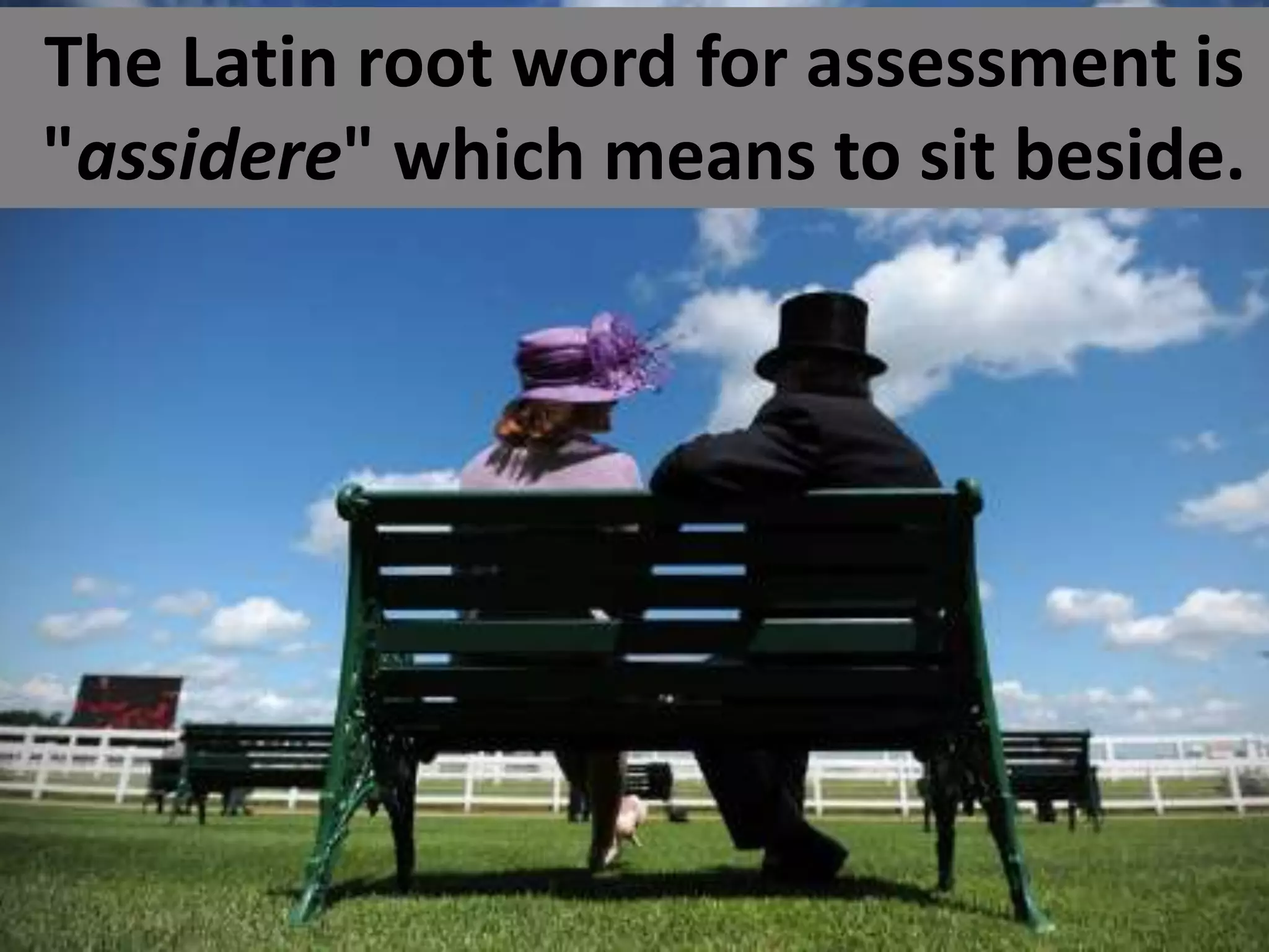 The Latin root word for assessment is
"assidere" which means to sit beside.

 