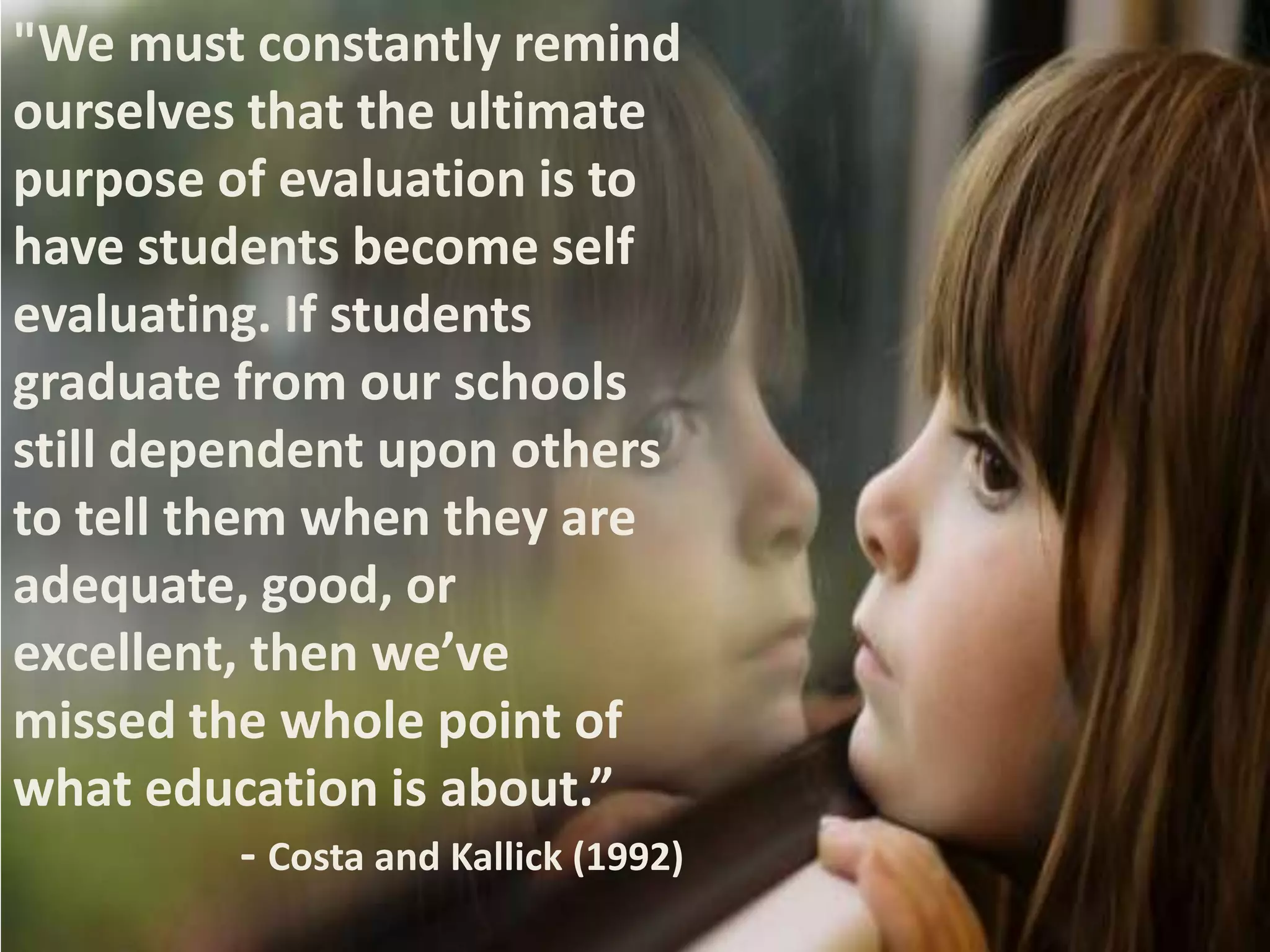 "We must constantly remind
ourselves that the ultimate
purpose of evaluation is to
have students become self
evaluating. If students
graduate from our schools
still dependent upon others
to tell them when they are
adequate, good, or
excellent, then we’ve
missed the whole point of
what education is about.”
- Costa and Kallick (1992)

 