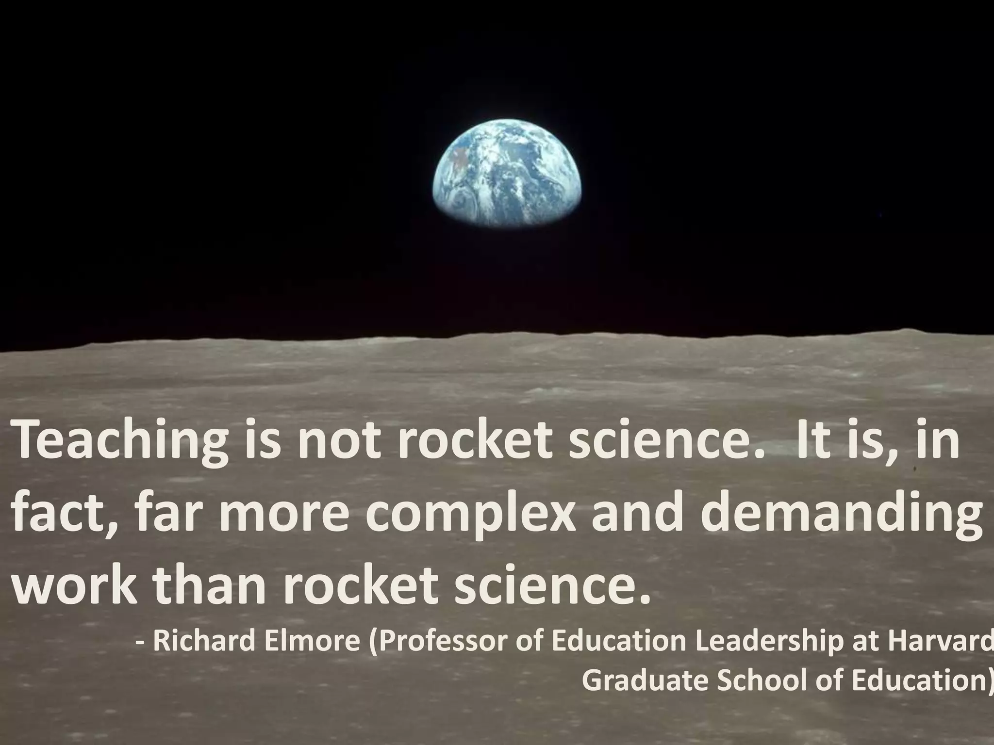 Teaching is not rocket science. It is, in
fact, far more complex and demanding
work than rocket science.

- Richard Elmore (Professor of Education Leadership at Harvard
Graduate School of Education)

 