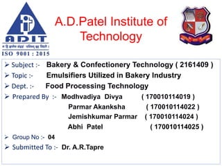 A.D.Patel Institute of
Technology
 Subject :- Bakery & Confectionery Technology ( 2161409 )
 Topic :- Emulsifiers Utilized in Bakery Industry
 Dept. :- Food Processing Technology
 Prepared By :- Modhvadiya Divya ( 170010114019 )
Parmar Akanksha ( 170010114022 )
Jemishkumar Parmar ( 170010114024 )
Abhi Patel ( 170010114025 )
 Group No :- 04
 Submitted To :- Dr. A.R.Tapre
 