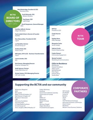 Mark Betteridge, President & CEO
Discovery Parks
Scott Edmonds, CEO
Webtech Wireless
Paul Geyer, CEO
LightIntegra
David Hargreaves, General Manager
MDA
Caroline Jellinck, Partner
Odgers Berndtson
Paul Lindahl (Chair), Director & Founder
NGRAIN
Ross MacLachlan, President & CEO
Lignol
Lui Petrollini, Partner
Ernst & Young LLP
Andrew Reid, CEO
Vision Critical
Bill Sayles, EVP & CIO – Business Transformation
TELUS
Laurie Schultz, CEO
ACL
Rich Simons, Managing Director
Proactive Strategies Inc.
Keith Spencer, Partner
Fasken Martineau LLP
Kirsten Sutton, VP & Managing Director
SAP Labs Canada
Bill Tam
President & CEO
Cindy Pearson
COO
Katelyn Boon
Office Manager
Margarita Carlos
Senior Analyst
Sabrina Cercle
Events & Sponsorship
Caylee Stewart
Community Engagement
Wendy Turnbull
Marketing & Communications
CEOs-In-Residence
Rob Bennett
Howard Donaldson
Adam Lorant
Neil McDonnell
Peter Payne
Eamonn Percy
Sandra Wear
BCTIA
BOARD OF
DIRECTORS
2011-2012
BCTIA
TEAM
Fasken Martineau
Gowlings
Government of British Columbia
Government of Canada
IBM
KPMG LLP
Marketwire
Media FX Group
MDA
Morneau Shepell
Odgers Berndtson
PricewaterhouseCoopers
SAP Canada
SFU Beedie
School of
Business
TELUS
T-Net
TSX/TSX Venture Exchange
Vancouver Economic Commission
Vision Critical
Wavefront
Western Union Business Solutions
BCBusiness Magazine
BCIC
BFL Canada
Blake, Cassels & Graydon LLP
Bull, Housser & Tupper LLP
Business in Vancouver
CIBC
Discovery Foundation
Discovery Parks
E-Cubed Media Synthesis
Ernst & Young LLP
Farris, Vaughan, Wills & Murphy LLP
Supporting the BCTIA and our community
CORPORATE
PARTNERS
 