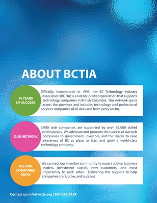 ABOUT BCTIA
Officially incorporated in 1993, the BC Technology Industry
Association (BCTIA) is a not-for-profit organization that supports
technology companies in British Columbia. Our network spans
across the province and includes technology and professional
services companies of all sizes and from every sector.
19 YEARS
OF SUCCESS
8,900 tech companies are supported by over 83,000 skilled
professionals. We advocate and promote the success of our tech
companies to government, investors, and the media to raise
awareness of BC as place to start and grow a world-class
technology company.
OUR NETWORK
We connect our member community to expert advice, business
leaders, investment capital, new customers, and most
importantly to each other. Delivering the support to help
companies start, grow, and succeed.
HELPING
COMPANIES
GROW
Contact us: info@bctia.org | 604.683.6159
 