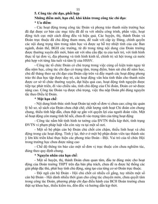 5. Công tác chỉ đạo, phối hợp
Những điểm mới, hạn chế, khó khăn trong công tác chỉ đạo:
* Ưu điểm:
- Các hoạt động trong công tác Đoàn và phong trào thanh niên trường học
đã đạt được cơ bản các mục tiêu đã đề ra với nhiều công trình, phần việc, hoạt
động tích cực một cách đồng đều và hiệu quả. Các huyện, thị, thành Đoàn và
Đoàn trực thuộc đã chủ động tham mưu, đề xuất với cấp ủy Đảng, chính quyền
các nội dung trọng tâm trong năm học và được sự hỗ trợ nhiệt tình của các Ban
ngành, đoàn thể, BGH các trường, từ đó trong từng nội dung của Đoàn trường
được thường xuyên đổi mới, bám sát với nhu cầu đặc ra của tuổi trẻ, với tình hình
thực tế tại đơn vị, địa phương và tình hình kinh tế, chính trị xã hội trong cả nước
phù hợp với từng lứa tuổi và tâm lý của HSSV.
- Công tác tổ chức Đoàn có chú trọng trong việc củng cố kiện toàn ngay từ
đầu năm học, công tác chỉ đạo có trọng tâm, trọng điểm, bám sát chủ đề năm học,
chủ đề tháng theo sự chỉ đạo của Đoàn cấp trên và đẩy mạnh các hoạt động phong
trào thi đua học tập được duy trì, các hoạt động văn hóa tinh thần cho thanh niên
được cơ sở tổ chức thường xuyên, đạt hiệu quả cao, hoạt động tình nguyện được
tiếp tục phát triển, đi vào chiều sâu, tính chủ động của Chi đoàn, Đoàn cơ sở được
nâng cao. Công tác Đoàn vụ được chú trọng, việc thu nộp Đoàn phí đúng nguyên
tắc theo Điều lệ Đoàn.
* Mặt hạn chế:
- Nội dung hình thức sinh hoạt Đoàn tại một số đơn vị chưa cao; công tác quản
lý hồ sơ, sổ sách của Đoàn chưa chặt chẽ; chất lượng sinh hoạt Chi đoàn còn chung
chung, thiếu tính hấp dẫn, chưa thật sự gắn với quyền lợi của người đoàn viên. Một
số hoạt động còn mang tính bề nổi, chưa đi vào trọng tâm của từng hoạt động
- Công tác nắm bắt tình hình tư tường của ĐVTN thiếu kịp thời, tình trạng
ĐVTN vi phạm pháp luật vẫn còn xảy ra tại một số nơi.
- Một số bộ phận cán bộ Đoàn chủ chốt còn chậm, thiếu linh hoạt và chủ
động trong các hoạt động. Tính ỷ lại, thờ ơ ở một bộ phận đoàn viên tạo thành sức
ỳ lớn khi triển khai thực hiện các phong trào Đoàn - Đội. Vai trò của tổ chức Hội
trong trường học chưa được nâng cao
- Chế độ thông tin báo cáo một số đơn vị trực thuộc còn chưa nghiêm túc,
đúng theo quy định chung.
* Nguyên nhân của hạn chế:
- Một số huyện, thị, thành Đoàn chưa quan tâm, đầu tư đúng mức cho hoạt
động của Đoàn trường THPT trên địa bàn phụ trách, chưa đề ra được hệ thống các
giải pháp đặc thù, phát huy tính chủ động, sáng tạo của từng cơ sở Đoàn trực thuộc.
- Đội ngũ cán bộ Đoàn - Hội chủ chốt có nhiều cố gắng, tuy nhiên một số
cán bộ Đoàn - Hội dành nhiều thời gian cho công tác chuyên môn, chưa quyết tâm
trong công tác Đoàn, phương pháp chỉ đạo điều hành của BCH Đoàn trường chưa
thật sự khoa học, thiếu kiểm tra, đôn đốc và hướng dẫn kịp thời.
11
 