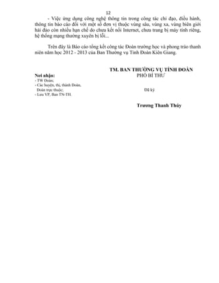 - Việc ứng dụng công nghệ thông tin trong công tác chỉ đạo, điều hành,
thông tin báo cáo đối với một số đơn vị thuộc vùng sâu, vùng xa, vùng biên giới
hải đảo còn nhiều hạn chế do chưa kết nối Internet, chưa trang bị máy tính riêng,
hệ thống mạng thường xuyên bị lỗi...
Trên đây là Báo cáo tổng kết công tác Đoàn trường học và phong trào thanh
niên năm học 2012 - 2013 của Ban Thường vụ Tỉnh Đoàn Kiên Giang.
TM. BAN THƯỜNG VỤ TỈNH ĐOÀN
Nơi nhận: PHÓ BÍ THƯ
- TW Đoàn;
- Các huyện, thị, thành Đoàn,
Đoàn trực thuộc; Đã ký
- Lưu VP, Ban TN-TH.
Trương Thanh Thúy
12
 