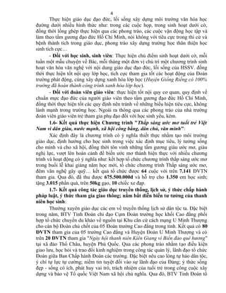 Thực hiện giáo dục đạo đức, lối sống xây dựng môi trường văn hóa học
đường dưới nhiều hình thức như: trong các cuộc họp, trong sinh hoạt dưới cờ,
đồng thời lồng ghép thực hiện qua các phong trào, các cuộc vận động học tập và
làm theo tấm gương đạo đức Hồ Chí Minh, nói không với tiêu cực trong thi cử và
bệnh thành tích trong giáo dục, phong trào xây dựng trường học thân thiện học
sinh tích cực…
- Đối với học sinh, sinh viên: Thực hiện chủ điểm sinh hoạt dưới cờ, mỗi
tuần một mẫu chuyện về Bác, mỗi tháng một đơn vị chủ trì một chương trình sinh
hoạt văn hóa văn nghệ với nội dung giáo dục đạo đức, lối sống của HSSV. đồng
thời thực hiện tốt nội quy lớp học, tích cực tham gia tốt các hoạt động của Đoàn
trường phát động, cùng xây dựng xanh hóa lớp học (Huyện Giồng Riềng có 100%
trướng đã hoàn thành công trình xanh hóa lớp học).
- Đối với đoàn viên giáo viên: thực hiện tốt nội quy cơ quan, quy định về
chuẩn mực đạo đức của người giáo viên theo tấm gương đạo đức Hồ Chí Minh,
đồng thời thực hiện tốt các quy định nên tránh về những biểu hiện tiêu cực, không
lành mạnh trong trường học. Ngoài ra thông qua các phong trào của nhà trường
đoàn viên giáo viên trẻ tham gia phụ đạo đối với học sinh yếu, kém.
1.6- Kết quả thực hiện Chương trình "Thắp sáng ước mơ tuổi trẻ Việt
Nam vì dân giàu, nước mạnh, xã hội công bằng, dân chủ, văn minh":
Xác định đây là chương trình có ý nghĩa thiết thực nhằm tạo môi trường
giáo dục, định hướng cho học sinh trong việc xác định mục tiêu, lý tưởng sống
cho mình và cho xã hội, đồng thời tôn vinh những tấm gương giàu ước mơ, giàu
nghị lực, vượt lên hoàn cảnh để biến ước mơ thành hiện thực với nhiều chương
trình và hoạt động có ý nghĩa như: kết hợp tổ chức chương trình thắp sáng ước mơ
trong buổi lễ khai giảng năm học mới, tổ chức chương trình Thắp sáng ước mơ,
đêm văn nghệ gây quỹ… kết quả tổ chức được 64 cuộc với trên 7.141 ĐVTN
tham gia. Qua đó, đã thu được 675.500.000đ và hỗ trợ cho 1.350 em học sinh;
tặng 3.015 phần quà, trên 50kg gạo, 10 chiếc xe đạp.
1.7- Kết quả công tác giáo dục truyền thống, lịch sử, ý thức chấp hành
pháp luật, ý thức tham gia giao thông; nắm bắt diễn biến tư tưởng của thanh
niên học sinh:
Thường xuyên giáo dục các em về truyền thống lịch sử dân tộc ta. Đặc biệt
trong năm, BTV Tỉnh Đoàn chỉ đạo Cụm Đoàn trường học khối Cao đẳng phối
hợp tổ chức chuyến du khảo về nguồn tại Khu căn cứ cách mạng U Minh Thượng
cho cán bộ Đoàn chủ chốt của 05 Đoàn trường Cao đẳng trong tỉnh. Kết quả có 80
ĐVTN tham gia của 05 trường Cao đẳng và Huyện Đoàn U Minh Thượng và có
trên 20 ĐVTN tham gia "Ngày hội thanh niên Kiên Giang vì Biển đảo quê hương"
tại xã đảo Thổ Châu, huyện Phú Quốc. Qua các phong trào nhằm tạo điều kiện
giao lưu, học hỏi và trao đổi kinh nghiệm trong công tác quản lý, lãnh đạo tổ chức
Đoàn giữa Ban Chấp hành Đoàn các trường. Đặc biệt nêu cao lòng tự hào dân tộc,
ý chí tự lực tự cường; niềm tin tuyệt đối vào sự lãnh đạo của Đảng; ý thức sống
đẹp - sống có ích, phát huy vai trò, trách nhiệm của tuổi trẻ trong công cuộc xây
dựng và bảo vệ Tổ quốc Việt Nam xã hội chủ nghĩa. Qua đó, BTV Tỉnh Đoàn tổ
4
 