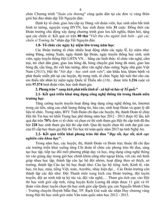 chức Chương trình "Xuân yêu thương" cùng quân dân tại các đơn vị vùng Biên
giới hải đảo nhân dịp Tết Nguyên đán.
Định kỳ tổ chức giao lưu cấp ủy Đảng với đoàn viên, học sinh nắm bắt tình
hình tư tưởng, nguyện vọng ĐVTN, học sinh được trên 31 cuộc. Đồng thời các
Đoàn trường chủ động xây dựng chương trình giao lưu kết nghĩa, thăm hỏi, tặng
quà các chiến sĩ. Kết quả có trên 80 thư "Viết thư cho người lính biển - gửi các
chiến sĩ Trường Sa" nhân dịp Tết Nguyên đán.
1.8- Tổ chức các ngày kỷ niệm lớn trong năm học:
Các Đoàn trường tổ chức nhiều hoạt động nhân các ngày lễ, kỷ niệm như:
mừng Đảng, mừng Xuân, ngày thành lập Đoàn, ngày truyền thống học sinh, sinh
viên, ngày truyền thống Hội LHTN VN… bằng các hình thức: tổ chức văn nghệ, cắm
trại, trò chơi dân gian, giao lưu bóng đá, bóng chuyền giải bóng đá mini, giao lưu
bóng đá, cầu lông, thi viết báo tường, đêm văn nghệ chào mừng Ngày nhà giáo Việt
Nam (20/11), Hội thi "Nét đẹp - học sinh sinh viên"; sân khấu hóa, khám bệnh và
phát thuốc miễn phí tại các huyện, thị trong tỉnh, tổ chức Ngày hội tuổi thơ cho các
em thiếu nhi nhân kỷ niệm ngày Quốc tế Thiếu nhi (1/6)... được trên 1.216 cuộc có
trên 97.574 lượt đoàn viên, học sinh tham gia.
2. Phong trào “ xung kích phát triển kinh tế - xã hội và bảo vệ Tổ quốc"
2.1- Kết quả triển khai ứng dụng công nghệ thông tin trong thanh niên
trường học:
Tăng cường tuyên truyền hoạt động ứng dụng công nghệ thông tin, Internet
trong cải tiến, nâng cao chất lượng thông tin, báo cáo, sinh hoạt Đoàn và quản lý dữ
liệu tổ chức. Trong năm, BTV Tỉnh Đoàn chỉ đạo các huyện, thị, thành Đoàn tổ chức
Hội thi Tin học trẻ khối Trung học phổ thông năm học 2012 - 2013 được 02 lần, kết
quả đạt trên 70% đơn vị tổ chức và chọn cử thí sinh tham gia Hội thi cấp tỉnh đã thu
hút 228 học sinh tham gia hội thi cấp tỉnh. Qua đó tuyển chọn thí sinh đạt giải cao
của 03 cấp học tham gia Hội thi Tin học trẻ toàn quốc năm 2013 tại tỉnh Nghệ An.
2.2- Kết quả triển khai phong trào thi đua "Dạy tốt, học tốt, tích cực
nghiên cứu khoa học":
Trong năm học, các huyện, thị, thành Đoàn và Đoàn trực thuộc đã chỉ đạo
các trường triển khai xuống từng Chi đoàn tổ chức các phong trào thi đua, sáng
tạo học tập, tiếp tục đổi mới phương pháp dạy và học, ứng dụng công nghệ thông
tin vào giảng dạy trong giờ học chính khóa cũng như ngoại khóa, với các mô hình
giúp nhau học tập, thành lập câu lạc bộ đội nhóm, hoạt động theo sở thích, sở
trường, thành lập Câu lạc bộ học thuật như: Câu lạc bộ tiếng Anh, Kinh tế, văn
học, tin học, múa, tiếng Việt, toán, Aerobic, nhảy hiện đại… Các Đoàn trường còn
thành lập các đội như: Đội Thanh niên xung kích của Đoàn trường, đội tuyên
truyền, đội an ninh trật tự ký túc xá, đội văn nghệ,… Tham gia tích cực vào Hội
thi học sinh giỏi cấp tỉnh, riêng huyện Kiên Lương đã nhận được 11 giải và 01
đoàn viên được tuyển chọn thi học sinh giỏi cấp Quốc gia; em Nguyễn Minh Châu
- Trường chuyên Huỳnh Mẫn Đạt, TP. Rạch Giá xuất sắc nhận Huy chương vàng
trong Hội thi học sinh giỏi môn Văn toàn quốc năm học 2012 - 2013.
5
 