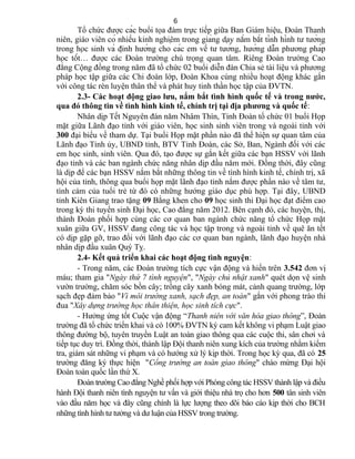 Tổ chức được các buổi tọa đàm trực tiếp giữa Ban Giám hiệu, Đoàn Thanh
niên, giáo viên có nhiều kinh nghiệm trong giảng dạy nắm bắt tình hình tư tưởng
trong học sinh và định hướng cho các em về tư tưởng, hướng dẫn phương pháp
học tốt… được các Đoàn trường chú trọng quan tâm. Riêng Đoàn trường Cao
đẳng Cộng đồng trong năm đã tổ chức 02 buổi diễn đàn Chia sẻ tài liệu và phương
pháp học tập giữa các Chi đoàn lớp, Đoàn Khoa cùng nhiều hoạt động khác gắn
với công tác rèn luyện thân thể và phát huy tinh thần học tập của ĐVTN.
2.3- Các hoạt động giao lưu, nắm bắt tình hình quốc tế và trong nước,
qua đó thông tin về tình hình kinh tế, chính trị tại địa phương và quốc tế:
Nhân dịp Tết Nguyên đán năm Nhâm Thìn, Tỉnh Đoàn tổ chức 01 buổi Họp
mặt giữa Lãnh đạo tỉnh với giáo viên, học sinh sinh viên trong và ngoài tỉnh với
300 đại biểu về tham dự. Tại buổi Họp mặt phần nào đã thể hiện sự quan tâm của
Lãnh đạo Tỉnh ủy, UBND tỉnh, BTV Tỉnh Đoàn, các Sở, Ban, Ngành đối với các
em học sinh, sinh viên. Qua đó, tạo được sự gắn kết giữa các bạn HSSV với lãnh
đạo tỉnh và các ban ngành chức năng nhân dịp đầu năm mới. Đồng thời, đây cũng
là dịp để các bạn HSSV nắm bắt những thông tin về tình hình kinh tế, chính trị, xã
hội của tỉnh, thông qua buổi họp mặt lãnh đạo tỉnh nắm được phần nào về tâm tư,
tình cảm của tuổi trẻ từ đó có những hướng giáo dục phù hợp. Tại đây, UBND
tỉnh Kiên Giang trao tặng 09 Bằng khen cho 09 học sinh thi Đại học đạt điểm cao
trong kỳ thi tuyển sinh Đại học, Cao đẳng năm 2012. Bên cạnh đó, các huyện, thị,
thành Đoàn phối hợp cùng các cơ quan ban ngành chức năng tổ chức Họp mặt
xuân giữa GV, HSSV đang công tác và học tập trong và ngoài tỉnh về quê ăn tết
có dịp gặp gỡ, trao đổi với lãnh đạo các cơ quan ban ngành, lãnh đạo huyện nhà
nhân dịp đầu xuân Quý Tỵ.
2.4- Kết quả triển khai các hoạt động tình nguyện:
- Trong năm, các Đoàn trường tích cực vận động và hiến trên 3.542 đơn vị
máu; tham gia "Ngày thứ 7 tình nguyện", "Ngày chủ nhật xanh" quét dọn vệ sinh
vườn trường, chăm sóc bồn cây; trồng cây xanh bóng mát, cảnh quang trường, lớp
sạch đẹp đảm bảo "Vì môi trường xanh, sạch đẹp, an toàn" gắn với phong trào thi
đua "Xây dựng trường học thân thiện, học sinh tích cực".
- Hưởng ứng tốt Cuộc vận động “Thanh niên với văn hóa giao thông”, Đoàn
trường đã tổ chức triển khai và có 100% ĐVTN ký cam kết không vi phạm Luật giao
thông đường bộ, tuyên truyền Luật an toàn giao thông qua các cuộc thi, sân chơi và
tiếp tục duy trì. Đồng thời, thành lập Đội thanh niên xung kích của trường nhằm kiểm
tra, giám sát những vi phạm và có hướng xử lý kịp thời. Trong học kỳ qua, đã có 25
trường đăng ký thực hiện "Cổng trường an toàn giao thông" chào mừng Đại hội
Đoàn toàn quốc lần thứ X.
Đoàn trường Cao đẳng Nghề phối hợp với Phòng công tác HSSV thành lập và điều
hành Đội thanh niên tình nguyện tư vấn và giới thiệu nhà trọ cho hơn 500 tân sinh viên
vào đầu năm học và đây cũng chính là lực lượng theo dõi báo cáo kịp thời cho BCH
những tình hình tư tưởng và dư luận của HSSV trong trường.
6
 