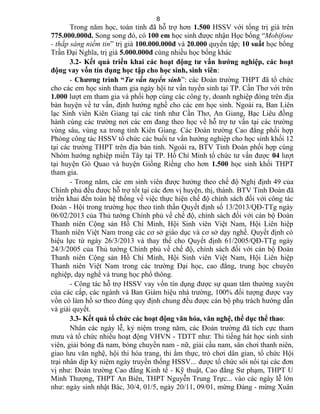 Trong năm học, toàn tỉnh đã hỗ trợ hơn 1.500 HSSV với tổng trị giá trên
775.000.000đ. Song song đó, có 100 em học sinh được nhận Học bổng “Mobifone
- thắp sáng niềm tin” trị giá 100.000.000đ và 20.000 quyển tập; 10 suất học bổng
Trần Đại Nghĩa, trị giá 5.000.000đ cùng nhiều học bổng khác
3.2- Kết quả triển khai các hoạt động tư vấn hướng nghiệp, các hoạt
động vay vốn tín dụng học tập cho học sinh, sinh viên:
- Chương trình “Tư vấn tuyển sinh”: các Đoàn trường THPT đã tổ chức
cho các em học sinh tham gia ngày hội tư vấn tuyển sinh tại TP. Cần Thơ với trên
1.000 lượt em tham gia và phối hợp cùng các công ty, doanh nghiệp đóng trên địa
bàn huyện về tư vấn, định hướng nghề cho các em học sinh. Ngoài ra, Ban Liên
lạc Sinh viên Kiên Giang tại các tỉnh như Cần Thơ, An Giang, Bạc Liêu đồng
hành cùng các trường nơi các em đang theo học về hỗ trợ tư vấn tại các trường
vùng sâu, vùng xa trong tỉnh Kiên Giang. Các Đoàn trường Cao đẳng phối hợp
Phòng công tác HSSV tổ chức các buổi tư vấn hướng nghiệp cho học sinh khối 12
tại các trường THPT trên địa bàn tỉnh. Ngoài ra, BTV Tỉnh Đoàn phối hợp cùng
Nhóm hướng nghiệp miền Tây tại TP. Hồ Chí Minh tổ chức tư vấn được 04 lượt
tại huyện Gò Quao và huyện Giồng Riềng cho hơn 1.500 học sinh khối THPT
tham gia.
- Trong năm, các em sinh viên được hưởng theo chế độ Nghị định 49 của
Chính phủ đều được hỗ trợ tốt tại các đơn vị huyện, thị, thành. BTV Tỉnh Đoàn đã
triển khai đến toàn hệ thống về việc thực hiện chế độ chính sách đối với công tác
Đoàn - Hội trong trường học theo tinh thần Quyết định số 13/2013/QĐ-TTg ngày
06/02/2013 của Thủ tướng Chính phủ về chế độ, chính sách đối với cán bộ Đoàn
Thanh niên Cộng sản Hồ Chí Minh, Hội Sinh viên Việt Nam, Hội Liên hiệp
Thanh niên Việt Nam trong các cơ sở giáo dục và cơ sở dạy nghề. Quyết định có
hiệu lực từ ngày 26/3/2013 và thay thế cho Quyết định 61/2005/QĐ-TTg ngày
24/3/2005 của Thủ tướng Chính phủ về chế độ, chính sách đối với cán bộ Đoàn
Thanh niên Cộng sản Hồ Chí Minh, Hội Sinh viên Việt Nam, Hội Liên hiệp
Thanh niên Việt Nam trong các trường Đại học, cao đẳng, trung học chuyên
nghiệp, dạy nghề và trung học phổ thông.
- Công tác hỗ trợ HSSV vay vốn tín dụng được sự quan tâm thường xuyên
của các cấp, các ngành và Ban Giám hiệu nhà trường, 100% đối tượng được vay
vốn có làm hồ sơ theo đúng quy định chung đều được cán bộ phụ trách hướng dẫn
và giải quyết.
3.3- Kết quả tổ chức các hoạt động văn hóa, văn nghệ, thể dục thể thao:
Nhân các ngày lễ, kỷ niệm trong năm, các Đoàn trường đã tích cực tham
mưu và tổ chức nhiều hoạt động VHVN - TDTT như: Thi tiếng hát học sinh sinh
viên, giải bóng đá nam, bóng chuyền nam - nữ, giải cầu nam, sân chơi thanh niên,
giao lưu văn nghệ, hội thi hóa trang, thi ẩm thực, trò chơi dân gian, tổ chức Hội
trại nhân dịp kỷ niệm ngày truyền thống HSSV... được tổ chức sôi nổi tại các đơn
vị như: Đoàn trường Cao đẳng Kinh tế - Kỹ thuật, Cao đẳng Sư phạm, THPT U
Minh Thượng, THPT An Biên, THPT Nguyễn Trung Trực... vào các ngày lễ lớn
như: ngày sinh nhật Bác, 30/4, 01/5, ngày 20/11, 09/01, mừng Đảng - mừng Xuân
8
 