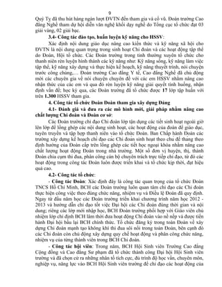 Quý Tỵ đã thu hút hàng ngàn lượt ĐVTN đến tham gia và cổ vũ. Đoàn trường Cao
đẳng Nghề tham dự hội diễn văn nghệ khối dạy nghề do Tổng cục tổ chức đạt 03
giải vàng, 02 giải bạc.
3.4- Công tác đào tạo, huấn luyện kỹ năng cho HSSV:
Xác định nội dung giáo dục nâng cao kiến thức và kỹ năng xã hội cho
ĐVTN là nội dung quan trọng trong sinh hoạt Chi đoàn và các hoạt động tập thể
do Đoàn, Hội tổ chức. Các Đoàn trường trong tỉnh thường xuyên tổ chức cho
thanh niên rèn luyện hình thành các kỹ năng như: Kỹ năng sống, kỹ năng làm việc
tập thể, kỹ năng xây dựng và thực hiện kế hoạch, kỹ năng thuyết trình, nói chuyện
trước công chúng,… Đoàn trường Cao đẳng Y tế, Cao đẳng Nghề đã chủ động
mời các chuyên gia về nói chuyện chuyên đề với các em HSSV nhằm nâng cao
nhận thức của các em và qua đó rèn luyện kỹ năng giải quyết tình huống, nhận
định vấn đề; học kỳ qua, các Đoàn trường đã tổ chức được 17 lớp tập huấn với
trên 1.300 HSSV tham gia.
4. Công tác tổ chức Đoàn Đoàn tham gia xây dựng Đảng
4.1- Đánh giá và đưa ra các mô hình mới, giải pháp nhằm nâng cao
chất lượng Chi đoàn và Đoàn cơ sở:
Các Đoàn trường chỉ đạo Chi đoàn lớp tận dụng các tiết sinh hoạt ngoài giờ
lên lớp để lồng ghép các nội dung sinh hoạt, các hoạt động của đoàn để giáo dục,
tuyên truyền và tập hợp thanh niên vào tổ chức Đoàn. Ban Chấp hành Đoàn các
trường xây dựng kế hoạch chỉ đạo các Chi đoàn sinh hoạt theo chủ đề tháng theo
định hướng của Đoàn cấp trên lồng ghép các tiết học ngoại khóa nhằm nâng cao
chất lượng hoạt động Đoàn trong nhà trường. Một số đơn vị huyện, thị, thành
Đoàn chia cụm thi đua, phân công cán bộ chuyên trách trực tiếp chỉ đạo, từ đó các
hoạt động trong công tác Đoàn luôn được triển khai và tổ chức kịp thời, đạt hiệu
quả cao.
4.2- Công tác tổ chức:
- Công tác Đoàn: Xác định đây là công tác quan trọng của tổ chức Đoàn
TNCS Hồ Chí Minh, BCH các Đoàn trường luôn quan tâm chỉ đạo các Chi đoàn
thực hiện công việc theo đúng chức năng, nhiệm vụ và Điều lệ Đoàn đã quy định.
Ngay từ đầu năm học các Đoàn trường triển khai chương trình năm học 2012 -
2013 và hướng dẫn chỉ đạo tốt việc Đại hội các Chi đoàn đúng thời gian và nội
dung; riêng các lớp mới nhập học, BCH Đoàn trường phối hợp với Giáo viên chủ
nhiệm lớp chỉ định BCH lâm thời đưa hoạt động Chi đoàn vào nề nếp và được tiến
hành Đại hội bầu lại BCH chính thức. Tổ chức đăng ký trong toàn Đoàn về xây
dựng Chi đoàn mạnh tạo không khí thi đua sôi nổi trong toàn Đoàn, bên cạnh đó
các Chi đoàn còn chủ động xây dựng quy chế hoạt động và phân công chức năng,
nhiệm vụ của từng thành viên trong BCH Chi đoàn.
- Công tác hội viên: Trong năm, BCH Hội Sinh viên Trường Cao đẳng
Cộng đồng và Cao đẳng Sư phạm đã tổ chức thành công Đại hội Hội Sinh viên
trường và đã chọn cử ra những nhân tố tích cực, đủ trình độ học vấn, chuyên môn,
nghiệp vụ, năng lực vào BCH Hội Sinh viên trường để chỉ đạo các hoạt động của
9
 