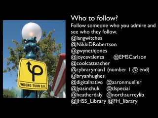 Who to follow?
Follow someone who you admire and
see who they follow.
@langwitches
@NikkiDRobertson
@gwynethjones
@joycevalenza	

 	

 @EMSCarlson
@coolcatteacher
@cybraryman1 (number 1 @ end)
@bryanhughes
@digitalnative	

 @aaronmueller
@Jyasinchuk	

 @tlspecial
@heatherdaly	

 @northsurreylib
@JHSS_Library @FH_library
 