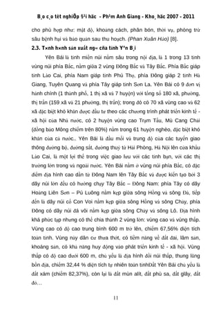 B¸o c¸o tèt nghiÖp §¹i häc - Ph¹m Anh Giang - Kho¸ häc 2007 - 2011

cho phù hợp như: mật độ, khoảng cách, phân bón, thời vụ, phòng trừ
sâu bệnh hại và bảo quản sau thu hoạch. (Phan Xuân Hào) [8].
2.3. T×nh h×nh sản xuất ng« cña tỉnh Yªn B¸i
      Yên Bái là tỉnh miền núi nằm sâu trong nội địa, là 1 trong 13 tỉnh
vùng núi phía Bắc, nằm giữa 2 vùng Đông Bắc và Tây Bắc. Phía Bắc giáp
tỉnh Lào Cai, phía Nam giáp tỉnh Phú Thọ, phía Đông giáp 2 tỉnh Hà
Giang, Tuyên Quang và phía Tây giáp tỉnh Sơn La. Yên Bái có 9 đơn vị
hành chính (1 thành phố, 1 thị xã và 7 huyện) với tổng số 180 xã, phường,
thị trấn (159 xã và 21 phường, thị trấn); trong đó có 70 xã vùng cao và 62
xã đặc biệt khó khăn được đầu tư theo các chương trình phát triển kinh tế -
xã hội của Nhà nước, có 2 huyện vùng cao Trạm Tấu, Mù Cang Chải
(đồng bào Mông chiếm trên 80%) nằm trong 61 huyện nghèo, đặc biệt khó
khăn của cả nước.. Yên Bái là đầu mối và trung độ của các tuyến giao
thông đường bộ, đường sắt, đường thuỷ từ Hải Phòng, Hà Nội lên cửa khẩu
Lào Cai, là một lợi thế trong việc giao lưu với các tỉnh bạn, với các thị
trường lớn trong và ngoài nước. Yên Bái nằm ở vùng núi phía Bắc, có đặc
điểm địa hình cao dần từ Đông Nam lên Tây Bắc và được kiến tạo bởi 3
dãy núi lớn đều có hướng chạy Tây Bắc – Đông Nam: phía Tây có dãy
Hoàng Liên Sơn – Pú Luông nằm kẹp giữa sông Hồng và sông Đà, tiếp
đến là dãy núi cổ Con Voi nằm kẹp giữa sông Hồng và sông Chảy, phía
Đông có dãy núi đá vôi nằm kẹp giữa sông Chảy và sông Lô. Địa hình
khá phức tạp nhưng có thể chia thành 2 vùng lớn: vùng cao và vùng thấp.
Vùng cao có độ cao trung bình 600 m trở lên, chiếm 67,56% diện tích
toàn tỉnh. Vùng này dân cư thưa thớt, có tiềm năng về đất đai, lâm sản,
khoáng sản, có khả năng huy động vào phát triển kinh tế - xã hội. Vùng
thấp có độ cao dưới 600 m, chủ yếu là địa hình đồi núi thấp, thung lũng
bồn địa, chiếm 32,44 % diện tích tự nhiên toàn tỉnhĐất Yên Bái chủ yếu là
đất xám (chiếm 82,37%), còn lại là đất mùn alít, đất phù sa, đất glây, đất
đỏ…

                                    11
 