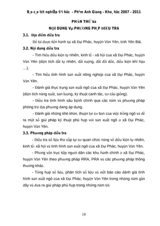 B¸o c¸o tèt nghiÖp §¹i häc - Ph¹m Anh Giang - Kho¸ häc 2007 - 2011

                              PHẦN THỨ ba
                 NỘI DUNG Vµ PHƯƠNG PH¸P ĐIỀU TRA
3.1. Địa điểm điều tra
      Đề tài được tiến hành tại xã Đại Phác, huyện Văn Yên, tỉnh Yên Bái.
3.2. Nội dung điều tra
      - Tìm hiểu điều kiện tự nhiên, kinh tế - xã hội của xã Đại Phác, huyện
Văn Yên (diện tích đất tự nhiên, đất ruộng, đất đồi dốc, điều kiện khí hậu
…).
      - Tìm hiểu tình hình sản xuất nông nghiệp của xã Đại Phác, huyện
Văn Yên.
      - Đánh giá thực trạng sản xuất ngô của xã Đại Phác, huyện Văn Yên
(diện tích năng suất, sản lượng, kỹ thuật canh tác, cơ cấu giống).
      - Điều tra tình hình sâu bệnh chính qua các năm và phương pháp
phòng trừ địa phương đang áp dụng.
      - Đánh giá những khó khăn, thuận lợi cơ bản của việc trồng ngô và đề
ra một số giải pháp kỹ thuật phù hợp với sản xuất ngô ở xã Đại Phác,
huyện Văn Yên.
3.3. Phương pháp điều tra
      - Điều tra số liệu thứ cấp tại cơ quan chức năng về điều kiện tự nhiên,
kinh tế- xã hội và tình hình sản xuất ngô của xã Đại Phác, huyện Văn Yên.
      - Phỏng vấn trực tiếp người dân các khu hành chính ở xã Đại Phác,
huyện Văn Yên theo phương pháp RRA, PRA và các phương pháp thông
thường khác.
      - Tổng hợp số liệu, phân tích số liệu và viết báo cáo đánh giá tình
hình sản xuất ngô của xã Đại Phác, huyện Văn Yên trong những năm gần
đây và đưa ra giải pháp phù hợp trong những năm tới.




                                     18
 