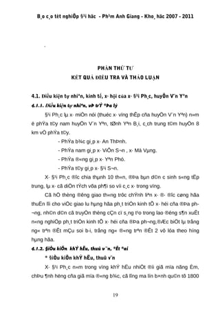 B¸o c¸o tèt nghiÖp §¹i häc - Ph¹m Anh Giang - Kho¸ häc 2007 - 2011




     .



                              PHẦN THỨ TƯ
                  KẾT QUẢ ĐIỀU TRA VÀ THẢO LUẬN


4.1. Điều kiện tự nhiªn, kinh tế, x· hội của x· §¹i Ph¸c, huyÖn V¨n Yªn
4.1.1. Điều kiện tự nhiªn, vÞ trÝ ®Þa lý
      §¹i Ph¸c lµ x· miÒn nói (thuéc x· vïng thÊp cña huyÖn V¨n Yªn) n»m
ë phÝa t©y nam huyÖn V¨n Yªn, tØnh Yªn B¸i, c¸ch trung t©m huyÖn 8
km vÒ phÝa t©y.
            - PhÝa b¾c gi¸p x· An ThÞnh.
            - PhÝa nam gi¸p x· ViÔn S¬n , x· Má Vµng.
            - PhÝa ®«ng gi¸p x· Yªn Phó.
            - PhÝa t©y gi¸p x· §¹i S¬n.
      X· §¹i Ph¸c ®îc chia thµnh 10 th«n, ®Þa bµn d©n c sinh s«ng tËp
trung, lµ x· cã diÖn tÝch võa ph¶i so víi c¸c x· trong vïng.
      Cã hÖ thèng ®êng giao th«ng trôc chÝnh liªn x· ®· ®îc cøng hãa
thuËn lîi cho viÖc giao lu hµng hãa ph¸t triÓn kinh tÕ x· héi cña ®Þa ph-
¬ng, nh©n d©n cã truyÒn thèng cÇn cï s¸ng t¹o trong lao ®éng s¶n xuÊt
n«ng nghiÖp ph¸t triÓn kinh tÕ x· héi cña ®Þa ph¬ng,®Æc biÖt lµ trång
ng« trªn ®Êt mÇu soi b·i, trång ng« ®«ng trªn ®Êt 2 vô lóa theo híng
hµng hãa.
4.1.2. §iÒu kiÖn khÝ hËu, thuû v¨n, ®Êt ®ai
      * §iÒu kiÖn khÝ hËu, thuû v¨n
      X· §¹i Ph¸c n»m trong vïng khÝ hËu nhiÖt ®íi giã mïa nãng Èm,
chÞu ¶nh hëng cña giã mïa ®«ng b¾c, cã lîng ma lín b×nh qu©n tõ 1800


                                     19
 