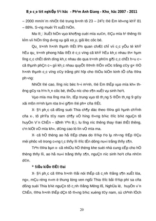 B¸o c¸o tèt nghiÖp §¹i häc - Ph¹m Anh Giang - Kho¸ häc 2007 - 2011

– 2000 mm/n¨m nhiÖt ®é trung b×nh tõ 23 – 240c ®é Èm kh«ng khÝ 81
– 88%. S¬ng muèi Ýt xuÊt hiÖn.
       Ma ®¸: XuÊt hiÖn vµo kho¶ng cuèi mïa xu©n, ®Çu mïa h¹ thêng ®i
kÌm víi hiÖn tîng d«ng vµ giã xo¸y, giã lèc côc bé.
       Qu¸ tr×nh h×nh thµnh ®Êt liªn quan chÆt chÏ víi c¸c yÕu tè khÝ
hËu qu¸ tr×nh phong hãa ®Êt ë c¸c vïng cã khÝ hËu kh¸c nhau th× hµm
lîng c¸c chÊt dinh dìng kh¸c nhau do qua tr×nh ph©n gi¶i c¸c chÊt h÷u c¬
cã thµnh phÇn c¬ gíi kh¸c nhau quyÕt ®Þnh ®Õn viÖc trång c©y g× ®Ó
h×nh thµnh c¸c vïng c©y trång phï hîp cho ®iÒu kiÖn kinh tÕ cña ®Þa
ph¬ng:
       NhiÖt ®é cao, lîng níc bèc h¬i m¹nh, ®é Èm thÊp vµo mïa kh« th-
êng g©y ra h¹n h¸n côc bé, thiÕu níc cho s¶n xuÊt vµ sinh ho¹t.
       Vµo mïa ma lîng ma lín, tËp trung vµo tõ th¸ng 5 ®Õn th¸ng 9 g©y
xãi mßn m¹nh lµm röa tr«i gi¶m ®é ph× cña ®Êt.
       X· §¹i ph¸c cã dßng suèi Thia ch¶y däc theo ®Þa giíi hµnh chÝnh
cña x·, tõ phÝa t©y nam ch¶y vÒ híng ®«ng b¾c ®îc b¾t nguÇn tõ
huyÖn V¨n ChÊn – tØnh Yªn B¸i, lu lîng níc thêng thay ®æi thÊt thêng,
c¹n kiÖt vÒ mïa kh«, d©ng cao lò lín vÒ mïa ma.
       X· cã hÖ thèng ao hå ®Ëp chøa do ®¾p t¹o lµ nh÷ng ®Ëp ®Çu
mèi phôc vô trong c«ng t¸c thñy lîi ®îc tËn dông nu«i trång thñy s¶n.
       Trªn ®Þa bµn x· cã nhiÒu hÖ thèng khe suèi nhá cung cÊp cho hÖ
thèng thñy lîi, ao hå nu«i trång thñy s¶n, nguÇn níc sinh ho¹t cña nh©n
d©n.
       * §iÒu kiÖn ®Êt ®ai
       X· §¹i ph¸c cã ®Þa h×nh ®åi nói thÊp cã c¸nh ®ång s¶n xuÊt lóa,
ng«, mÇu réng n»m ë thung lòng ven ngßi Thia ®îc båi ®¾p phï sa cña
dßng suèi Thia b¾t nguÇn tõ c¸nh ®ång Mêng lß, NghÜa lé, huyÖn v¨n
ChÊn, ®Þa h×nh thÊp dÇn tõ ®«ng b¾c xuèng t©y nam, sù chªnh lÖch



                                    20
 