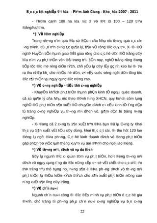 B¸o c¸o tèt nghiÖp §¹i häc - Ph¹m Anh Giang - Kho¸ häc 2007 - 2011

     - Th©m canh 100 ha lóa níc 3 vô ®¹t tõ 100 – 120 triªu
®ång/ha/n¨m.
      *) VÒ l©m nghiÖp
     Trong nh÷ng n¨m qua ®îc sù ®Çu t cña Nhµ níc th«ng qua c¸c ch-
¬ng tr×nh, dù ¸n nªn c«ng t¸c qu¶n lý, b¶o vÖ rõng ®îc duy tr×. X· ®· ®Ò
nghÞ HuyÖn tiÕn hµnh giao ®Êt giao rõng cho c¸c hé d©n ®Ó trång c©y
l©u n¨m vµ ph¸t triÓn vên ®åi trang tr¹i. §Õn nay, nghÒ trång rõng ®ang
tiÕp tôc ®îc më réng diÖn tÝch, chñ yÕu lµ c©y lÊy gç nh keo lai ®· t¹o
ra thu nhËp kh¸ cho nhiÒu hé d©n, v× vËy cuéc sèng ngêi d©n tõng bíc
®îc c¶i thiÖn vµ ngµy cµng ®îc n©ng cao.
     *) VÒ c«ng nghiÖp - tiÓu thñ c«ng nghiÖp
     - KhuyÕn khÝch ph¸t triÓn thµnh phÇn kinh tÕ ngoµi quèc doanh,
cã sù qu¶n lý cña Nhµ níc theo ®Þnh híng XHCN, quy ho¹ch côm lµng
nghÒ ®Ó ph¸t triÓn s¶n xuÊt ®Ó chuyÓn dÞch c¬ cÊu kinh tÕ t¨ng dÇn
tû träng c«ng nghiÖp vµ th¬ng m¹i dÞch vô, gi¶m dÇn tû träng n«ng
nghiÖp.
     - X· ®ang cã 2 c«ng ty s¶n xuÊt trªn ®Þa bµn ®ã lµ C«ng ty Khai
th¸c vµ S¶n xuÊt vËt liÖu x©y dùng, khai th¸c c¸t sái, ®· thu hót 120 lao
®éng lµ ngêi ®Þa ph¬ng. C¸c hé kinh doanh dÞch vô ®ang ph¸t triÓn
gãp phÇn t¹o viÖc lµm thêng xuyªn vµ æn ®Þnh cho ngêi lao ®éng.
     *) VÒ th¬ng m¹i, dÞch vô vµ du lÞch
     §©y lµ ngµnh ®îc x· quan t©m vµ ph¸t triÓn, ho¹t ®éng th¬ng m¹i
dÞch vô ngµy cµng t¨ng do ®îc n©ng cÊp c¬ së vËt chÊt cho c¸c chî, t¹o
thÞ trêng tiªu thô hµng ho¸ n«ng s¶n ë ®Þa ph¬ng dÞch vô th¬ng m¹i
ph¸t triÓn lµ ®iÒu kiÖn kÝch thÝch cho s¶n xuÊt ph¸t triÓn n©ng cao
n¨ng xuÊt s¶n lîng c©y trång.
     *) VÒ ch¨n nu«i
     Ngµnh ch¨n nu«i còng ®· ®îc ®Èy m¹nh vµ ph¸t triÓn ë c¸c hé gia
®×nh, chó träng tíi ph¬ng ph¸p ch¨n nu«i c«ng nghiÖp vµ b¸n c«ng

                                   22
 