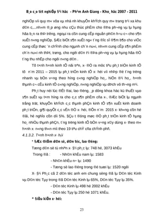 B¸o c¸o tèt nghiÖp §¹i häc - Ph¹m Anh Giang - Kho¸ häc 2007 - 2011

nghiÖp víi quy m« võa vµ nhá nh khuyÕn khÝch quy m« trang tr¹i xa khu
d©n c,...nh»m ®¸p øng nhu cÇu thùc phÈm cho ®Þa ph¬ng vµ lµ hµng
hãa b¸n ra thÞ trêng, ngoµi ra cßn cung cÊp nguån ph©n h÷u c¬ cho s¶n
xuÊt n«ng nghiÖp. §Æc biÖt s¶n xuÊt ng« t¨ng ®îc sÏ ®¶m b¶o cho viÖc
cung cÊp thøc ¨n chÝnh cho ngµnh ch¨n nu«i, nh»m cung cÊp s¶n phÈm
ch¨n nu«i nh thÞt, trøng, cho ngêi d©n t¹i ®Þa ph¬ng vµ lµ hµng hãa ®Ó
t¨ng thu nhËp cho ngêi n«ng d©n .
     Tõ t×nh h×nh kinh tÕ nãi trªn, x· ®Ò ra môc tiªu ph¸t triÓn kinh tÕ
tõ n¨m 2011 – 2015 lµ ph¸t triÓn kinh tÕ x· héi víi nhÞp ®é t¨ng trëng
nhanh vµ bÒn v÷ng theo híng c«ng nghiÖp ho¸, hiÖn ®¹i ho¸, h×nh
thµnh c¬ cÊu kinh tÕ c«ng nghiÖp, n«ng nghiÖp vµ dÞch vô th¬ng m¹i.
     Ph¸t huy néi lùc ®Êt ®ai, lao ®éng, ¸p dông khoa häc kü thuËt vµo
s¶n suÊt vµ t×m híng ra cho c¸c s¶n phÈm cña x·, ®Æc biÖt lµ ngµnh
trång trät, khuyÕn khÝch c¸c thµnh phÇn kinh tÕ s¶n xuÊt kinh doanh
ph¸t triÓn, gi¶i quyÕt c¸c vÊn ®Ò x· héi, ®Õn n¨m 2015 x· kh«ng cßn hé
®ãi, hé nghÌo cßn díi 5%. §Çu t ®óng møc ®Ó ph¸t triÓn kinh tÕ hµng
ho¸ nhiÒu thµnh phÇn, t¨ng trëng kinh tÕ bÒn v÷ng x©y dùng x· theo m«
h×nh x· n«ng th«n míi theo 19 tiªu chÝ cña chÝnh phñ.
4.1.3.2. T×nh h×nh x· hội
     * §Æc ®iÓm d©n sè, d©n téc, lao ®éng:
     Tæng d©n sè tù nhiªn x· §¹i ph¸c lµ: 748 hé, 3073 khÈu
      Trong ®ã :        - Nh©n khÈu nam lµ: 1583
                   - Nh©n khÈu n÷ lµ: 1490
                   - Tæng sè lao ®éng trong ®é tuæi lµ: 1520 ngêi
     X· §¹i Ph¸c cã 2 d©n téc anh em chung sèng ®ã lµ D©n téc Kinh
vµ D©n téc Tµy trong ®ã D©n téc Kinh lµ 65%, D©n téc Tµy lµ 35%.
                   - D©n téc Kinh lµ 498 hé 2002 khÈu
                   - D©n téc Tµy lµ 250 hé 1071 khÈu.
     * §iÒu kiÖn x· héi:

                                    23
 