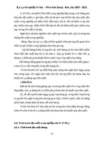 B¸o c¸o tèt nghiÖp §¹i häc - Ph¹m Anh Giang - Kho¸ häc 2007 - 2011

     X· §¹i Ph¸c cã diÖn tÝch ®Êt n«ng nghiÖp tËp trung c¸nh ®ång phï
hîp cho s¶n xuÊt c¬ giíi hãa, ®Êt cã ®é ph× cao thÝch hîp cho viÖc s¶n
xuÊt n«ng nghiÖp cã diÖn tÝch ®Êt mÇu soi b·i rÊt cã tiÒm n¨ng cho
ph¸t triÓn c©y ng«, diÖn tÝch ®Êt lóa lín rÊt cã ®iÒu kiÖn ph¸t triÓn c©y
ng« ®«ng trªn ®Êt 2 vô lóa.
     Ngêi d©n cã kinh nghiÖm s¶n xuÊt ng« tõ l©u ®êi, cÇn cï trong lao
®éng s¶n xuÊt n«ng nghiÖp.
      §¶ng, Nhµ níc vµ c¸c cÊp chÝnh quyÒn ®Þa ph¬ng rÊt quan t©m
®Õn sù ph¸t triÓn n«ng nghiÖp cña ®Þa ph¬ng.
       Cã hÖ thèng kªnh m¬ng kiªn cè, chñ ®éng tíi tiªu cho 95% diÖn
tÝch ®Êt s¶n xuÊt lóa níc 2 vô cña x·. §©y lµ thuËn lîi c¬ b¶n ®Ó ¸p
dông c¸c biÖn ph¸p kü thuËt th©m canh t¨ng n¨ng suÊt c©y trång.
     HÖ thèng ®êng giao th«ng ph¸t triÓn, t¹o ®iÒu kiÖn cho viÖc giao l-
u bu«n b¸n, vËn chuyÓn n«ng s¶n hµng ho¸.
      Tr×nh ®é d©n trÝ vµ chÊt lîng cuéc sèng cña ngêi d©n ngµy cµng
®îc n©ng cao, nªn ngêi d©n häc hái ®îc nh÷ng tiÕn bé khoa häc kü
thuËt míi ¸p dông vµo s¶n xuÊt.
     + Khã kh¨n:
     Mét sè hé d©n dïng gièng ng« cò trong s¶n xuÊt nªn n¨ng suÊt s¶n
lîng thÊp, cha ¸p dông tèt c¸c biÖn ph¸p khoa häc kü thuËt vao s¶n xuÊt .
     Gi¸ c¶ vËt t ph©n bãn ngµy cµng t¨ng nhng gi¸ n«ng s¶n t¨ng kh«ng
®¸ng kÓ nªn ngêi n«ng d©n kh«ng gi¸m ®Çu t th©m canh, viÖc sö dông
ph©n bãn, thuèc b¶o vÖ thùc vËt cha hîp lý.
     Tr×nh ®é d©n trÝ cña mét sè hé n«ng d©n cßn thÊp kh«ng ®ång
®Òu lªn cha m¹nh d¹n ¸p dông tiÕn bé khoa häc kü thuËt vµo s¶n xuÊt.




4.2. T×nh h×nh s¶n xuÊt n«ng nghiÖp cña X· §¹i Ph¸c
4.2.1. T×nh h×nh s¶n xuÊt chung

                                   25
 