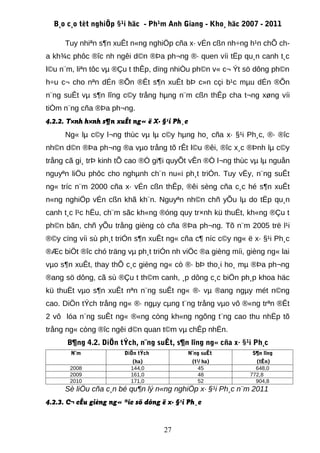 B¸o c¸o tèt nghiÖp §¹i häc - Ph¹m Anh Giang - Kho¸ häc 2007 - 2011

      Tuy nhiªn s¶n xuÊt n«ng nghiÖp cña x· vÉn cßn nh÷ng h¹n chÕ ch-
a kh¾c phôc ®îc nh ngêi d©n ®Þa ph¬ng ®· quen víi tËp qu¸n canh t¸c
l©u n¨m, liªn tôc vµ ®Çu t thÊp, dïng nhiÒu ph©n v« c¬ Ýt sö dông ph©n
h÷u c¬ cho nªn dÉn ®Õn ®Êt s¶n xuÊt bÞ c»n cçi b¹c mµu dÉn ®Õn
n¨ng suÊt vµ s¶n lîng c©y trång hµng n¨m cßn thÊp cha t¬ng xøng víi
tiÒm n¨ng cña ®Þa ph¬ng.
4.2.2. T×nh h×nh s¶n xuÊt ng« ë X· §¹i Ph¸c
      Ng« lµ c©y l¬ng thùc vµ lµ c©y hµng ho¸ cña x· §¹i Ph¸c, ®· ®îc
nh©n d©n ®Þa ph¬ng ®a vµo trång tõ rÊt l©u ®êi, ®îc x¸c ®Þnh lµ c©y
trång cã gi¸ trÞ kinh tÕ cao ®Ó gi¶i quyÕt vÊn ®Ò l¬ng thùc vµ lµ nguån
nguyªn liÖu phôc cho nghµnh ch¨n nu«i ph¸t triÓn. Tuy vËy, n¨ng suÊt
ng« tríc n¨m 2000 cña x· vÉn cßn thÊp, ®êi sèng cña c¸c hé s¶n xuÊt
n«ng nghiÖp vÉn cßn khã kh¨n. Nguyªn nh©n chñ yÕu lµ do tËp qu¸n
canh t¸c l¹c hËu, ch¨m sãc kh«ng ®óng quy tr×nh kü thuËt, kh«ng ®Çu t
ph©n bãn, chñ yÕu trång gièng cò cña ®Þa ph¬ng. Tõ n¨m 2005 trë l¹i
®©y cïng víi sù ph¸t triÓn s¶n xuÊt ng« cña c¶ níc c©y ng« ë x· §¹i Ph¸c
®Æc biÖt ®îc chó träng vµ ph¸t triÓn nh viÖc ®a gièng míi, gièng ng« lai
vµo s¶n xuÊt, thay thÕ c¸c gièng ng« cò ®· bÞ tho¸i ho¸ mµ ®Þa ph¬ng
®ang sö dông, cã sù ®Çu t th©m canh, ¸p dông c¸c biÖn ph¸p khoa häc
kü thuËt vµo s¶n xuÊt nªn n¨ng suÊt ng« ®· vµ ®ang ngµy mét n©ng
cao. DiÖn tÝch trång ng« ®· ngµy cµng t¨ng trång vµo vô ®«ng trªn ®Êt
2 vô lóa n¨ng suÊt ng« ®«ng còng kh«ng ngõng t¨ng cao thu nhËp tõ
trång ng« còng ®îc ngêi d©n quan t©m vµ chÊp nhËn.
      B¶ng 4.2. DiÖn tÝch, n¨ng suÊt, s¶n lîng ng« cña x· §¹i Ph¸c
       N¨m              DiÖn tÝch           N¨ng suÊt        S¶n lîng
                           (ha)               (t¹/ ha)        (tÊn)
       2008               144,0                  45           648,0
       2009               161,0                  48         772,8
       2010               171,0                  52           904,8
      Sè liÖu cña c¸n bé qu¶n lý n«ng nghiÖp x· §¹i Ph¸c n¨m 2011
4.2.3. C¬ cÊu gièng ng« ®îc sö dông ë x· §¹i Ph¸c


                                     27
 