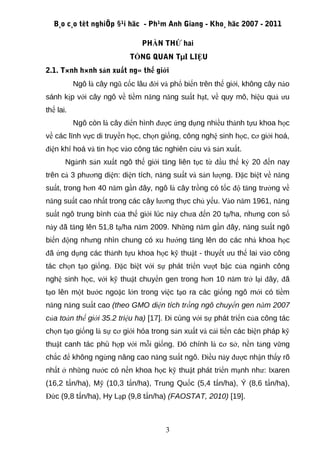 B¸o c¸o tèt nghiÖp §¹i häc - Ph¹m Anh Giang - Kho¸ häc 2007 - 2011

                                PHẦN THỨ hai
                            TỔNG QUAN TµI LIỆU
2.1. T×nh h×nh sản xuất ng« thế giới
           Ngô là cây ngũ cốc lâu đời và phổ biến trên thế giới, không cây nào
sánh kịp với cây ngô về tiềm năng năng suất hạt, về quy mô, hiệu quả ưu
thế lai.
           Ngô còn là cây điển hình được ứng dụng nhiều thành tựu khoa học
về các lĩnh vực di truyền học, chọn giống, công nghệ sinh học, cơ giới hoá,
điện khí hoá và tin học vào công tác nghiên cứu và sản xuất.
       Ngành sản xuất ngô thế giới tăng liên tục từ đầu thế kỷ 20 đến nay
trên cả 3 phương diện: diện tích, năng suất và sản lượng. Đặc biệt về năng
suất, trong hơn 40 năm gần đây, ngô là cây trồng có tốc độ tăng trưởng về
năng suất cao nhất trong các cây lương thực chủ yếu. Vào năm 1961, năng
suất ngô trung bình của thế giới lúc này chưa đến 20 tạ/ha, nhưng con số
này đã tăng lên 51,8 tạ/ha năm 2009. Những năm gần đây, năng suất ngô
biến động nhưng nhìn chung có xu hướng tăng lên do các nhà khoa học
đã ứng dụng các thành tựu khoa học kỹ thuật - thuyết ưu thế lai vào công
tác chọn tạo giống. Đặc biệt với sự phát triển vượt bậc của ngành công
nghệ sinh học, với kỹ thuật chuyển gen trong hơn 10 năm trở lại đây, đã
tạo lên một bước ngoặc lớn trong việc tạo ra các giống ngô mới có tiềm
năng năng suất cao (theo GMO diện tích trồng ngô chuyển gen năm 2007
của toàn thế giới 35.2 triệu ha) [17]. Đi cùng với sự phát triển của công tác
chọn tạo giống là sự cơ giới hóa trong sản xuất và cải tiến các biện pháp kỹ
thuật canh tác phù hợp với mỗi giống. Đó chính là cơ sở, nền tảng vững
chắc để không ngừng nâng cao năng suất ngô. Điều này được nhận thấy rõ
nhất ở những nước có nền khoa học kỹ thuật phát triển mạnh như: Ixaren
(16,2 tấn/ha), Mỹ (10,3 tấn/ha), Trung Quốc (5,4 tấn/ha), Ý (8,6 tấn/ha),
Đức (9,8 tấn/ha), Hy Lạp (9,8 tấn/ha) (FAOSTAT, 2010) [19].



                                       3
 