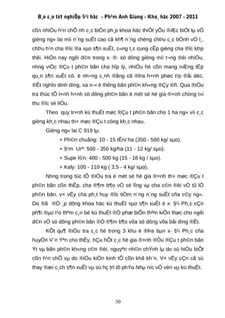 B¸o c¸o tèt nghiÖp §¹i häc - Ph¹m Anh Giang - Kho¸ häc 2007 - 2011

cßn nhiÒu h¹n chÕ nh c¸c biÖn ph¸p khoa häc thiÕt yÕu ®Æc biÖt lµ vÒ
gièng ng« lai míi n¨ng suÊt cao cã kh¶ n¨ng chèng chÞu c¸c bÖnh vÒ l¸,
chÞu h¹n cha ®îc ®a vµo s¶n xuÊt, c«ng t¸c cung cÊp gièng cha ®îc kÞp
thêi. HiÖn nay ngêi d©n trong x· ®· sö dông gièng míi t¬ng ®èi nhiÒu,
nhng viÖc ®Çu t ph©n bãn cha hîp lý, nhiÒu hé cßn mang nÆng tËp
qu¸n s¶n xuÊt cò. ë nh÷ng c¸nh ®ång cã ®Þa h×nh phøc t¹p ®åi dèc,
®Êt nghÌo dinh dìng, xa n¬i ë thêng bãn ph©n kh«ng ®Çy ®ñ. Qua ®iÒu
tra thùc tÕ t×nh h×nh sö dông ph©n bãn ë mét sè hé gia ®×nh chóng t«i
thu ®îc sè liÖu.
      Theo quy tr×nh kü thuËt møc ®Çu t ph©n bãn cho 1 ha ng« víi c¸c
gièng kh¸c nhau th× møc ®Çu t còng kh¸c nhau.
      Gièng ng« lai C 919 lµ:
            + Ph©n chuång: 10 - 15 tÊn/ ha (350 - 500 kg/ sµo).
            + §¹m Urª: 500 - 350 kg/ha (11 - 12 kg/ sµo).
            + Supe l©n: 400 - 500 kg (15 - 18 kg / sµo).
            + Kaly: 100 - 110 kg ( 3,5 - 4 kg/ sµo).
      Nhng trong tùc tÕ ®iÒu tra ë mét sè hé gia ®×nh th× møc ®Çu t
ph©n bãn cßn thÊp, cha ®¶m b¶o vÒ sè lîng vµ cha c©n ®èi vÒ tû lÖ
ph©n bãn, v× vËy cha ph¸t huy ®îc tiÒm n¨ng n¨ng suÊt cña c©y ng«.
Do ®ã ®Ó ¸p dông khoa häc kü thuËt vµo s¶n xuÊt ë x· §¹i Ph¸c cÇn
ph¶i ®µo t¹o thªm c¸n bé kü thuËt ®Ó phæ biÕn thªm kiÕn thøc cho ngêi
d©n vÒ sö dông ph©n bãn ®Ó ®¶m b¶o võa sö dông võa båi dìng ®Êt.
      KÕt qu¶ ®iÒu tra c¸c hé trong 3 khu ë ®Þa bµn x· §¹i Ph¸c cña
huyÖn V¨n Yªn cho thÊy, hÇu hÕt c¸c hé gia ®×nh ®Òu ®Çu t ph©n bãn
Ýt vµ bãn ph©n kh«ng c©n ®èi, nguyªn nh©n chÝnh lµ do sù hiÓu biÕt
cßn h¹n chÕ vµ do ®iÒu kiÖn kinh tÕ cßn khã kh¨n. V× vËy cÇn cã sù
thay ®æi c¸ch s¶n xuÊt vµ sù hç trî tõ phÝa Nhµ níc vÒ vèn vµ kü thuËt.




                                     30
 