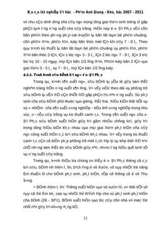 B¸o c¸o tèt nghiÖp §¹i häc - Ph¹m Anh Giang - Kho¸ häc 2007 - 2011

víi nhu cÇu dinh dìng cña c©y ng« trong tõng giai ®o¹n sinh trëng sÏ gãp
phÇn lµm t¨ng n¨ng suÊt cho c©y trång. HiÖn nay ë x· §¹i Ph¸c vÉn cßn
bãn ph©n theo ph¬ng ph¸p cæ truyÒn lµ bãn lãt toµn bé ph©n chuång,
cßn ph©n ®¹m, ph©n l©n, kaly bãn thóc mét lÇn khi c©y 7 - 8 l¸. Theo
quy tr×nh kü thuËt lµ bãn lãt toµn bé ph©n chuång vµ ph©n l©n, ph©n
®¹m bãn thóc 3 lÇn, lÇn 1 lóc ng« 3 - 5 l¸, lÇn 2 lóc ng« 7 - 9 l¸, lÇn 3 tríc
lóc trç 10 - 15 ngµy, mçi lÇn bãn 1/3 lîng ®¹m. Ph©n kaly bãn 2 lÇn vµo
giai ®o¹n 3 - 5 l¸, vµ 7 - 9 l¸, mçi lÇn bãn 1/2 lîng kaly.
4.2.5. T×nh h×nh s©u bÖnh h¹i ng« ë x· §¹i Ph¸c
        Trong qu¸ tr×nh s¶n xuÊt ng«, s©u bÖnh lµ yÕu tè g©y tæn thÊt
nghiªm träng ®Õn n¨ng xuÊt s¶n lîng. V× vËy viÖc theo dâi vµ phßng trõ
s©u bÖnh lµ vÊn ®Ò cÇn thiÕt ®Ó gãp phÇn t¹o nªn n¨ng suÊt. Sù ph¸t
sinh cña s©u bÖnh phô thuéc vµo gièng, ®Êt ®ai, ®iÒu kiÖn thêi tiÕt vµ
sù « nhiÔm cña s¶n xuÊt c«ng nghiÖp - tiÓu thñ c«ng nghiÖp trong khu
vùc, c¬ cÊu c©y trßng vµ kü thuËt canh t¸c. Trong s¶n xuÊt ng« cña x·
§¹i Ph¸c s©u bÖnh xuÊt hiÖn g©y h¹i gåm nhiÒu chñng lo¹i, g©y h¹i
trong tõng ®iÒu kiÖn kh¸c nhau vµo mçi giai ®o¹n ph¸t triÓn cña c©y
ng« còng xuÊt hiÖn c¸c lo¹i s©u bÖnh kh¸c nhau. V× vËy trong kü thuËt
canh t¸c cÇn cã biÖn ph¸p phßng trõ mét c¸ch hîp lý vµ kÞp thêi ®Ó h¹n
chÕ nh÷ng tæn thÊt do s©u bÖnh g©y nªn, nh»m t¨ng hiÖu qu¶ kinh tÕ
vµ n¨ng suÊt c©y trång.
        Trong qu¸ tr×nh ®iÒu tra chóng t«i thÊy ë x· §¹i Ph¸c thêng cã c¸c
lo¹i s©u, bÖnh nh ®èm l¸ lín, b¹ch t¹ng ë vô Xu©n, vô nµy nhiÖt ®é nãng
Èm thuËn lîi cho bÖnh ph¸t sinh, ph¸t triÓn, rÖp cê thêng cã ë vô Thu
§«ng.
        + BÖnh ®èm l¸ lín: Thêng xuÊt hiÖn vµo vô xu©n hÌ, v× thêi tiÕt vô
nµy cã ®é Èm kh¸ cao vµ nhiÖt ®é thÝch hîp cho sù ph¸t sinh ph¸t triÓn
cña bÖnh (26 - 300c). BÖnh xuÊt hiÖn vµo lóc c©y cßn nhá víi møc ®é
nhÑ nªn g©y h¹i kh«ng ®¸ng kÓ.

                                       32
 