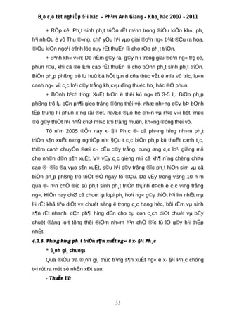 B¸o c¸o tèt nghiÖp §¹i häc - Ph¹m Anh Giang - Kho¸ häc 2007 - 2011

        + RÖp cê: Ph¸t sinh ph¸t triÓn rÊt m¹nh trong ®iÒu kiÖn kh«, ph¸
h¹i nhiÒu ë vô Thu ®«ng, chñ yÕu h¹i vµo giai ®o¹n ng« b¾t ®Çu ra hoa,
®iÒu kiÖn ngo¹i c¶nh lóc nµy rÊt thuËn lîi cho rÖp ph¸t triÓn.
        + Bªnh kh« v»n: Do nÊm g©y ra, g©y h¹i trong giai ®o¹n ng« trç cê,
phun r©u, khi cã ®é Èm cao rÊt thuËn lîi cho bÖnh ph¸t sinh ph¸t triÓn.
BiÖn ph¸p phßng trõ lµ huû bá hÕt tµn d cña thùc vËt ë mïa vô tríc, lu«n
canh ng« víi c¸c lo¹i c©y trång kh¸cvµ dïng thuèc ho¸ häc ®Ó phun.
        + BÖnh b¹ch t¹ng: XuÊt hiÖn ë thêi kú ng« tõ 3-5 l¸. BiÖn ph¸p
phßng trõ lµ cÇn ph¶i gieo trång ®óng thêi vô, nhæ nh÷ng c©y bÞ bÖnh
tËp trung l¹i phun x¨ng råi ®èt, hoÆc ®µo hè ch«n vµ r¾c v«i bét, møc
®é g©y thiÖt h¹i nhÑ chØ m¾c khi trång muén, kh«ng ®óng thêi vô.
        Tõ n¨m 2005 ®Õn nay x· §¹i Ph¸c ®· cã ph¬ng híng nh»m ph¸t
triÓn s¶n xuÊt n«ng nghiÖp nh: §Çu t c¸c biÖn ph¸p kü thuËt canh t¸c,
th©m canh chuyÓn ®æi c¬ cÊu c©y trång, cung øng c¸c lo¹i gièng míi
cho nh©n d©n s¶n xuÊt. V× vËy c¸c gièng míi cã kh¶ n¨ng chèng chÞu
cao ®· ®îc ®a vµo s¶n xuÊt, s©u h¹i c©y trång ®îc ph¸t hiÖn sím vµ cã
biÖn ph¸p phßng trõ triÖt ®Ó ngay tõ ®Çu. Do vËy trong vßng 10 n¨m
qua ®· h¹n chÕ ®îc sù ph¸t sinh ph¸t triÓn thµnh dÞch ë c¸c vïng trång
ng«. HiÖn nay chØ cã chuét lµ loµi ph¸ ho¹i ng« g©y thiÖt h¹i lín nhÊt mµ
l¹i rÊt khã tiªu diÖt v× chuét sèng ë trong c¸c hang hèc, bôi rËm vµ sinh
s¶n rÊt nhanh, cÇn ph¶i híng dÉn cho bµ con c¸ch diÖt chuét vµ bÉy
chuét ®ång lo¹t tõng thêi ®iÓm nh»m h¹n chÕ ®îc tû lÖ g©y h¹i thÊp
nhÊt.
4.2.6. Phíng híng ph¸t triÓn s¶n xuÊt ng« ë x· §¹i Ph¸c
        * §¸nh gi¸ chung:
        Qua ®iÒu tra ®¸nh gi¸ thùc tr¹ng s¶n xuÊt ng« ë x· §¹i Ph¸c chóng
t«i rót ra mét sè nhËn xÐt sau:
        - ThuËn lîi:



                                     33
 