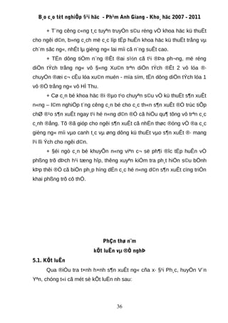 B¸o c¸o tèt nghiÖp §¹i häc - Ph¹m Anh Giang - Kho¸ häc 2007 - 2011

      + T¨ng cêng c«ng t¸c tuyªn truyÒn s©u réng vÒ khoa häc kü thuËt
cho ngêi d©n, b»ng c¸ch më c¸c líp tËp huÊn khoa häc kü thuËt trång vµ
ch¨m sãc ng«, nhÊt lµ gièng ng« lai míi cã n¨ng suÊt cao.
      + TËn dông tiÒm n¨ng ®Êt ®ai s½n cã t¹i ®Þa ph¬ng, më réng
diÖn tÝch trång ng« vô §«ng Xu©n trªn diÖn tÝch ®Êt 2 vô lóa ®·
chuyÓn ®æi c¬ cÊu lóa xu©n muén - mïa sím, tËn dông diÖn tÝch lóa 1
vô ®Ó trång ng« vô HÌ Thu.
      + Cø c¸n bé khoa häc ®i ®µo t¹o chuyªn s©u vÒ kü thuËt s¶n xuÊt
n«ng – l©m nghiÖp t¨ng cêng c¸n bé cho c¸c th«n s¶n xuÊt ®Ó trùc tiÕp
chØ ®¹o s¶n xuÊt ngay t¹i hé n«ng d©n ®Ó cã hiÖu qu¶ tõng vô trªn c¸c
c¸nh ®ång. Tõ ®ã gióp cho ngêi s¶n xuÊt cã nhËn thøc ®óng vÒ ®a c¸c
gièng ng« míi vµo canh t¸c vµ øng dông kü thuËt vµo s¶n xuÊt ®· mang
l¹i lîi Ých cho ngêi d©n.
      + §éi ngò c¸n bé khuyÕn n«ng viªn c¬ së ph¶i ®îc tËp huÊn vÒ
phßng trõ dÞch h¹i tæng hîp, thêng xuyªn kiÓm tra ph¸t hiÖn s©u bÖnh
kÞp thêi ®Ó cã biÖn ph¸p híng dÉn c¸c hé n«ng d©n s¶n xuÊt cïng triÓn
khai phßng trõ cô thÓ.




                               PhÇn thø n¨m
                            kÕt luËn vµ ®Ò nghÞ
5.1. KÕt luËn
      Qua ®iÒu tra t×nh h×nh s¶n xuÊt ng« cña x· §¹i Ph¸c, huyÖn V¨n
Yªn, chóng t«i cã mét sè kÕt luËn nh sau:




                                    36
 