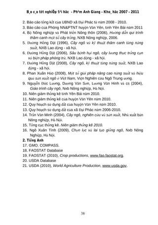 B¸o c¸o tèt nghiÖp §¹i häc - Ph¹m Anh Giang - Kho¸ häc 2007 - 2011

2. Báo cáo tổng kết của UBND xã Đại Phác từ năm 2008 - 2010.
3. Báo cáo của Phòng NN&PTNT huyện Văn Yên, tỉnh Yên Bái năm 2011
4. Bộ Nông nghiệp và Phát triển Nông thôn (2006), Hướng dẫn qui trình
     thâm canh một số cây trồng, NXB Nông nghiệp, 2006.
5. Đường Hồng Dật (1996), Cây ngô và kỹ thuật thâm canh tăng năng
     suất, NXB Lao động - xã hội.
6. Đường Hồng Dật (2006), Sâu bệnh hại ngô, cây lương thực trồng cạn
    và biện pháp phòng trừ, NXB Lao động - xã hội.
7. Đường Hồng Dật (2008), Cây ngô, kỹ thuật tăng năng suất, NXB Lao
    động - xã hội.
8. Phan Xuân Hào (2008), Một số giải pháp nâng cao năng suất và hiệu
    quả sản xuất ngô ở Việt Nam, Viện Nghiên cứu Ngô Trung ương.
9. Nguyễn Đức Lương, Dương Văn Sơn, Lương Văn Hinh và cs (2004),
     Giáo trình cây ngô, Nxb Nông nghiệp, Hà Nội.
10. Niên giám thống kê tỉnh Yên Bái năm 2010.
11. Niên giám thống kê của huyện Văn Yên năm 2010.
12. Quy hoạch sử dụng đất của huyện Văn Yên năm 2010.
13. Quy hoạch sử dụng đất của xã Đại Phác năm 2006-2010.
14. Trần Văn Minh (2004), Cây ngô, nghiên cứu và sản xuất, Nhà xuất bản
    Nông nghiệp, Hà Nội.
15. Tổng cục thống kê. Niên giám thống kê 2010.
16. Ngô Xuân Tình (2009), Chọn lọc và lai tạo giống ngô, Nxb Nông
     Nghiệp, Hà Nội.
2. Tiếng Anh
17. GMO. COMPASS.
18. FAOSTAT Database
19. FAOSTAT (2010), Crop productions, www.fao.faostat.org.
20. USDA Database
21. USDA (2010), World Agriculture Production, www.usda.gov.




                                  38
 