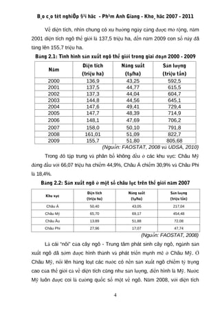 B¸o c¸o tèt nghiÖp §¹i häc - Ph¹m Anh Giang - Kho¸ häc 2007 - 2011

      Về diện tích, nhìn chung có xu hướng ngày càng được mở rộng, năm
2001 diện tích ngô thế giới là 137,5 triệu ha, đến năm 2009 con số này đã
tăng lên 155,7 triệu ha.
 Bảng 2.1: Tình hình sản xuất ngô thế giới trong giai đoạn 2000 - 2009
                       Diện tích            Năng suất        Sản lượng
       Năm
                       (triệu ha)        (tạ/ha)      (triệu tấn)
       2000              136,9            43,25          592,5
       2001              137,5            44,77          615,5
       2002              137,3            44,04          604,7
       2003              144,8            44,56          645,1
       2004              147,6            49,41          729,4
       2005              147,7            48,39          714,9
       2006              148,1            47,69          706,2
       2007              158,0            50,10          791,8
       2008             161,01            51,09          822,7
       2009              155,7            51,80         805,68
                                (Nguồn: FAOSTAT, 2008 và UDSA, 2010)
      Trong đó tập trung và phân bố không đều ở các khu vực: Châu Mỹ
đứng đầu với 66,07 triệu ha chiếm 44,9%, Châu Á chiếm 30,9% và Châu Phi
là 18,4%.
    Bảng 2.2: Sản xuất ngô ở một số châu lục trên thế giới năm 2007
                           Diện tích          Năng suất         Sản lượng
      Khu vực
                           (triệu ha)          (tạ/ha)          (triệu tấn)

      Châu Á                50,40               43,05            217,04
      Châu Mỹ               65,70               69,17            454,48
      Châu Âu               13,89               51,88             72,08
      Châu Phi              27,96               17,07             47,74
                                                     (Nguồn: FAOSTAT, 2008)
      Là cái “nôi” của cây ngô - Trung tâm phát sinh cây ngô, ngành sản
xuất ngô đã sớm được hình thành và phát triển mạnh mẽ ở Châu Mỹ. Ở
Châu Mỹ, nổi lên hàng loạt các nước có nền sản xuất ngô chiếm tỷ trọng
cao của thế giới cả về diện tích cũng như sản lượng, điển hình là Mỹ. Nước
Mỹ luôn được coi là cường quốc số một về ngô. Năm 2008, với diện tích

                                        4
 
