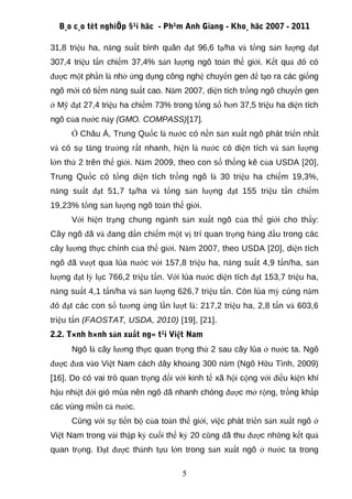 B¸o c¸o tèt nghiÖp §¹i häc - Ph¹m Anh Giang - Kho¸ häc 2007 - 2011

31,8 triệu ha, năng suất bình quân đạt 96,6 tạ/ha và tổng sản lượng đạt
307,4 triệu tấn chiếm 37,4% sản lượng ngô toàn thế giới. Kết quả đó có
được một phần là nhờ ứng dụng công nghệ chuyển gen để tạo ra các giống
ngô mới có tiềm năng suất cao. Năm 2007, diện tích trồng ngô chuyển gen
ở Mỹ đạt 27,4 triệu ha chiếm 73% trong tổng số hơn 37,5 triệu ha diện tích
ngô của nước này (GMO. COMPASS)[17].
      Ở Châu Á, Trung Quốc là nước có nền sản xuất ngô phát triển nhất
và có sự tăng trưởng rất nhanh, hiện là nước có diện tích và sản lượng
lớn thứ 2 trên thế giới. Năm 2009, theo con số thống kê của USDA [20],
Trung Quốc có tổng diện tích trồng ngô là 30 triệu ha chiếm 19,3%,
năng suất đạt 51,7 tạ/ha và tổng sản lượng đạt 155 triệu tấn chiếm
19,23% tổng sản lượng ngô toàn thế giới.
      Với hiện trạng chung ngành sản xuất ngô của thế giới cho thấy:
Cây ngô đã và đang dần chiếm một vị trí quan trọng hàng đầu trong các
cây lương thực chính của thế giới. Năm 2007, theo USDA [20], diện tích
ngô đã vượt qua lúa nước với 157,8 triệu ha, năng suất 4,9 tấn/ha, sản
lượng đạt lỷ lục 766,2 triệu tấn. Với lúa nước diện tích đạt 153,7 triệu ha,
năng suất 4,1 tấn/ha và sản lượng 626,7 triệu tấn. Còn lúa mỳ cùng năm
đó đạt các con số tương ứng lần lượt là: 217,2 triệu ha, 2,8 tấn và 603,6
triệu tấn (FAOSTAT, USDA, 2010) [19], [21].
2.2. T×nh h×nh sản xuất ng« t¹i Việt Nam
      Ngô là cây lương thực quan trọng thứ 2 sau cây lúa ở nước ta. Ngô
được đưa vào Việt Nam cách đây khoảng 300 năm (Ngô Hữu Tình, 2009)
[16]. Do có vai trò quan trọng đối với kinh tế xã hội cộng với điều kiện khí
hậu nhiệt đới gió mùa nên ngô đã nhanh chóng được mở rộng, trồng khắp
các vùng miền cả nước.
      Cùng với sự tiến bộ của toàn thế giới, việc phát triển sản xuất ngô ở
Việt Nam trong vài thập kỷ cuối thế kỷ 20 cũng đã thu được những kết quả
quan trọng. Đạt được thành tựu lớn trong sản xuất ngô ở nước ta trong

                                     5
 