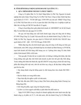 B. TÌNH HÌNH HOẠT ĐỘNG KINH DOANH TẠI CÔNG TY :
    I. QÚA TRÌNH HÌNH THÀNH VÀ PHÁT TRIỂN :
-      Công ty Cổ phần Đầu Tư Và Xuất Nhập Khẩu Cà Phê Tây Nguyên là doanh
nghiệp nhà nước thuộc Tổng Công Ty Cà Phê Việt Nam. Công ty được thành lập theo
quyết định số 15 TCT – TCCB/ QĐ ngày 15/09/1995 của chủ tịch HĐQT Tổng Công
ty Cà Phê Việt Nam trên cơ sở là cơ quan đại diện Liên Hiệp các xí nghiệp cà phê tại
Đăk Lăk với tổng số CBCNV ban đầu là 32 người.
-      Công ty hoạt động theo giấy phép kinh doanh số: 4003000057 do Sở Kế Hoạch
Đầu Tư tỉnh Đăk Lăk cấp ngày 01/12/1995.
-      Do quy mô hoạt động sản xuất kinh doanh ngày càng mở rộng nên từ tháng
07/1999 Tổng Công Ty Cà phê Việt nam đổi tên chi nhánh thành Công Ty Đầu Tư và
XNK Cà Phê Tây Nguyên, tên giao dịch là VINACAFE BUON MA THUOT theo
quyết định số 305 – QĐ – TCT/TCCB ngày 29/06/1999.
-      Nhằm đáp ứng nhu cầu kinh doanh ngày càng mở rộng và để nâng cao hiệu quả
kinh doanh, năm 2001 công ty đã thành lập hai chi nhánh tại Bình Dương và TP HCM,
trạm kinh doanh chế biến hàng chất lượng cao và 3 phòng chức năng Tổ chức hành
chính, Kinh doanh XNK và Kế toán.
-      Trải qua gần 10 năm tồn tại và phát triển với không ít những khó khăn, đặc biệt
trong những năm gần đây tình hình kinh doanh cà phê trên thế giới đầy biến động.
Trước những khó khăn thử thách đó, tập thể CBCNV trong công ty đoàn kết một lòng,
phấn đấu không biết mệt mỏi, nhờ đó mà hôm nay công ty đã đạt được những thành
quả lớn lao như
    + Xây dựng thành công hệ thống quản lý chất lượng theo tiêu chuẩn ISO 9001 :
    2000.
    + Đạt lợi nhuận cao trong nhiều năm.
    + Thực hiện đầy đủ nghĩa vụ đối với nhà nước.
    + Đặc biệt, đầu năm 2005 Công ty được Nhà Nước phong tặng Huân Chương Lao
    Động hạng Nhì.
    + Giữ vững thị phần, ngày càng mở rộng thị trường.
    + Là đơn vị có kim ngạch xuất khẩu cà phê nhân lớn nhất nước ta.
-      Ngày 01/01/2005 Công ty chuyển từ doanh nghiệp nhà nước hạch toán độc lập
thành công ty cổ phần với 51 % vốn nhà nước, đổi tên thành Công Ty Cổ Phần Đầu
 