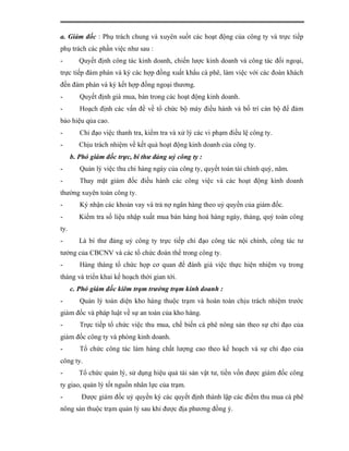 a. Giám đốc : Phụ trách chung và xuyên suốt các hoạt động của công ty và trực tiếp
phụ trách các phần việc như sau :
-        Quyết định công tác kinh doanh, chiến lược kinh doanh và công tác đối ngoại,
trực tiếp đàm phán và ký các hợp đồng xuất khẩu cà phê, làm việc với các đoàn khách
đến đàm phán và ký kết hợp đồng ngoại thương.
-        Quyết định giá mua, bán trong các hoạt động kinh doanh.
-        Hoạch định các vấn đề về tổ chức bộ máy điều hành và bố trí cán bộ để đảm
bảo hiệu qủa cao.
-        Chỉ đạo việc thanh tra, kiểm tra và xử lý các vi phạm điều lệ công ty.
-        Chịu trách nhiệm về kết quả hoạt động kinh doanh của công ty.
      b. Phó giám đốc trực, bí thư đảng uỷ công ty :
-        Quản lý việc thu chi hàng ngày của công ty, quyết toán tài chính quý, năm.
-        Thay mặt giám đốc điều hành các công việc và các hoạt động kinh doanh
thường xuyên toàn công ty.
-        Ký nhận các khoản vay và trả nợ ngân hàng theo uỷ quyền của giám đốc.
-        Kiểm tra số liệu nhập xuất mua bán hàng hoá hàng ngày, tháng, quý toàn công
ty.
-        Là bí thư đảng uỷ công ty trực tiếp chỉ đạo công tác nội chính, công tác tư
tưởng của CBCNV và các tổ chức đoàn thể trong công ty.
-        Hàng tháng tổ chức họp cơ quan để đánh giá việc thực hiện nhiệm vụ trong
tháng và triển khai kế hoạch thời gian tới.
      c. Phó giám đốc kiêm trạm trưởng trạm kinh doanh :
-        Quản lý toàn diện kho hàng thuộc trạm và hoàn toàn chịu trách nhiệm trước
giám đốc và pháp luật về sự an toàn của kho hàng.
-        Trực tiếp tổ chức việc thu mua, chế biến cà phê nông sản theo sự chỉ đạo của
giám đốc công ty và phòng kinh doanh.
-        Tổ chức công tác làm hàng chất lượng cao theo kế hoạch và sự chỉ đạo của
công ty.
-        Tổ chức quản lý, sử dụng hiệu quả tài sản vật tư, tiền vốn được giám đốc công
ty giao, quản lý tốt nguồn nhân lực của trạm.
-         Được giám đốc uỷ quyền ký các quyết định thành lập các điểm thu mua cà phê
nông sản thuộc trạm quản lý sau khi được địa phương đồng ý.
 