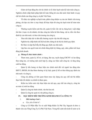 -         Giám sát hoạt động thu chi tài chính và tổ chức hạch toán kế toán toàn công ty.
Nghiêm chỉnh chấp hành pháp lệnh kế toán thống kê của nhà nước hiện hành và quy
chế tài chính của tổng công ty cà phê Việt Nam.
-         Tổ chức các nghiệp vụ hạch toán, phân công nhiệm vụ của các thành viên trong
phòng, chỉ đạo các đơn vị trực thuộc để thực hiện tốt công tác hạch toán kế toán toàn
công ty.
-         Thường xuyên kiểm soát thu chi, quản lý tiền vốn vật tư, hàng hoá ( xuất nhập
tồn kho ) trạm và chi nhánh, chỉ đạo công tác kiểm kê kho hàng, vật tư, tiền vốn theo
định kỳ của nhà nước và theo chủ trương của công ty.
-         Theo dõi chặt chẽ và đôn đốc thường xuyên việc thu hồi công nợ.
-         Nghiêm túc chấp hành chế độ hoá đơn chứng từ do bộ tài chính quy định.
-         Kê khai và nộp thuế đầy đủ đúng quy định của nhà nước.
-         Lập báo cáo quyết toán tài chính đúng định kỳ tháng, quý, năm, phân tích hoạt
động kinh doanh.
    g. Phòng tổ chức hành chính :
-         Tham mưu, quản lý, bố trí, sử dụng, đào tạo, tuyển dụng CBCNV và lao động
theo năng lực, sở trường một cách hợp lý, nâng cao hiệu suất công tác và tăng năng
suất lao động.
-         Quản lý tiền lương và thực hiện các chính sách đối với người lao động như
BHYT, BHXH, thi đua khen thưởng và kỷ luật, quản lý hồ sơ theo đúng quy định của
nhà nước và công ty.
-         Cùng các phòng có liên quan tham mưu xây dựng các quy chế nội bộ nhằm
thực hiện tốt nhiệm vụ chính trị được giao.
-         Kiểm tra, kiểm soát việc thực hiện các nội quy, quy chế của công ty, công tác
an toàn vệ sinh lao động.
-         Quản lý công tác hành chính, văn thư lưu trữ.
-         Quản lý công tác quản trị văn phòng công ty.
    IV.      ĐẶC ĐIỂM MÔI TRƯỜNG KINH DOANH CỦA CÔNG TY
     1.          Môi trường vĩ mô :
            a.   Các yếu tố kinh tế :
-         Công ty Cổ Phần Đầu Tư và xuất Nhập Khẩu Cà Phê Tây Nguyên là đơn vị
thành viên của Tổng Công Ty Cà Phê Việt Nam. Trong bối cảnh nền kinh tế nước ta là
 