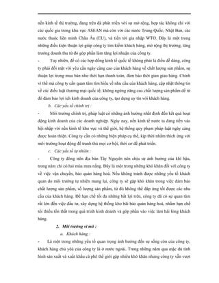 nền kinh tế thị trường, đang trên đà phát triển với sự mở rộng, hợp tác không chỉ với
các quốc gia trong khu vực ASEAN mà còn với các nước Trung Quốc, Nhật Bản, các
nước thuộc liên minh Châu Âu (EU), và tiến tới gia nhập WTO. Đây là một trong
những điều kiện thuận lợi giúp công ty tìm kiếm khách hàng, mở rộng thị trường, tăng
trưởng doanh thu từ đó góp phần làm tăng lợi nhuận của công ty.
-       Tuy nhiên, để có các hợp đồng kinh tế quốc tế không phải là điều dễ dàng, công
ty phải đối mặt với yêu cầu ngày càng cao của khách hàng về chất lượng sản phẩm, sự
thuận lợi trong mua bán như thời hạn thanh toán, đảm bảo thời gian giao hàng. Chính
vì thế mà công ty cần quan tâm tìm hiểu về nhu cầu của khách hàng, cập nhật thông tin
về các điều luật thương mại quốc tế, không ngừng nâng cao chất lượng sản phẩm để từ
đó đảm bảo lợi ích kinh doanh của công ty, tạo dựng uy tín với khách hàng.
        b. Các yếu tố chính trị :
-       Môi trường chính trị, pháp luật có những ảnh hưởng nhất định đến kết quả hoạt
động kinh doanh của các doanh nghiệp. Ngày nay, nền kinh tế nước ta đang tiến vào
hội nhập với nền kinh tế khu vực và thế giới, hệ thống quy phạm pháp luật ngày càng
được hoàn thiện. Công ty cần có những biện pháp cụ thể, kịp thời nhằm thích ứng với
môi trường hoạt động để tranh thủ mọi cơ hội, thời cơ để phát triển.
        c. Các yếu tố tự nhiên :
-       Công ty đóng trên địa bàn Tây Nguyên nên chịu sự ảnh hưởng của khí hậu,
trong năm chỉ có hai mùa mưa nắng. Đây là một trong những khó khăn đối với công ty
về việc vận chuyển, bảo quản hàng hoá. Nếu không tránh được những yếu tố khách
quan do môi trường tự nhiên mang lại, công ty sẽ gặp khó khăn trong việc đảm bảo
chất lượng sản phẩm, số lượng sản phẩm, từ đó không thể đáp ứng tốt được các nhu
cầu của khách hàng. Để hạn chế tối đa những bất lợi trên, công ty đã có sự quan tâm
rất lớn đến việc đầu tư, xây dựng hệ thống kho bãi bảo quản hàng hoá, nhằm hạn chế
tối thiểu tổn thất trong quá trình kinh doanh và góp phần vào việc làm hài lòng khách
hàng.
            2. Môi trường vi mô :
              a. Khách hàng :
-    Là một trong những yếu tố quan trọng ảnh hưởng đến sự sống còn của công ty,
khách hàng chủ yêú của công ty là ở nước ngoài. Trong những năm qua mặc dù tình
hình sản xuất và xuất khẩu cà phê thế giới gặp nhiều khó khăn nhưng công ty vẫn vượt
 
