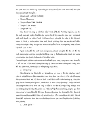 thủ cạnh tranh của mình, hãy luôn cảnh giác trước các đối thủ cạnh tranh. Đối thủ cạnh
tranh của công ty bao gồm :
    - Công ty dịch vụ XNK Cà Phê II
    - Công ty Mascopex
    - Công ty đầu tư XNK Đăk Lăk
    - Công ty XNK Intimex
    - Công ty IA SAO
-    Mặc dù so với công ty Cổ Phần Đầu Tư và XNK Cà Phê Tây Nguyên, các đối
thủ cạnh tranh chỉ chiếm thị phần nhỏ nhưng họ sẽ lớn mạnh lên từng ngày trong quá
trình kinh doanh của mình. Chính vì thế mà công ty cần phải tìm hiểu về đối thủ cạnh
tranh, từ đó đề ra những chiến lược kinh doanh phù hợp đảm bảo sự phát triển bền
vững của công ty, đồng thời giữ vai trò là đơn vị dẫn đầu thị trường trong nước về lĩnh
vực xuất khẩu cà phê.
-    Ngoài những đối thủ cạnh tranh trong nước, công ty còn phải đối đầu với đối thủ
cạnh tranh nước ngoài mà chủ yếu là những công ty thuộc các quốc gia có sản lượng
cà phê nhiều như Brazil, Indonesia, Colombia, India.
Canh chừng các đối thủ cạnh tranh tuy là vấn đề quan trọng, song quan trọng hơn vẫn
là nỗi ám ảnh về các khách hàng của công ty. Chính các khách hàng chứ không phải
đối thủ cạnh tranh, sẽ xác định ai thắng trong cuộc chiến.
      d. Cộng đồng:
-    Dân chúng tại các thành phố hay khu dân cư nơi công ty đặt nhà máy hay trụ sở
cũng là một đối tượng đáng quan tâm trong hoạt động của công ty. Các vấn đề mà cư
dân quan tâm là cơ hội việc làm ổn định và xử lý các chất thải của công ty, cũng như
giúp đỡ các chương trình giải trí, văn hoá và từ thiện tại địa phương. Công ty đã quan
tâm công tác xã hội từ thiện với tổng số tiền đã chi trên 600 triệu đồng trong 5 năm
cho những công tác xây nhà, chăm sóc 3 bà mẹ Việt Nam anh hùng, ủng hộ gia đình
nghèo, ủng hộ nạn nhân chất độc màu da cam, xây dựng nhà tình nghĩa. Xây dựng và
trang bị cho những nơi khó khăn một số phòng học. Hỗ trợ cho bệnh viện Việt Đức và
đơn vị kết nghĩa tiểu đoàn 303, trợ cấp hàng trăm tấn gạo cho đồng bào dân tộc khi vụ
mùa giáp hạt.
      e. Chính quyền :
 