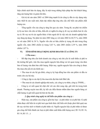 hiện chính sách bán tín dụng, đây là một trong những biện pháp thu hút khách hàng,
tăng sản lượng bán và giảm tồn kho.
-    Giá trị tài sản năm 2003 và 2004 tăng mạnh là do công ty đầu tư xây dựng máy
móc thiết bị sản xuất mới, hiện đại nhằm đáp ứng nhu cầu chế biến sản phẩm chất
lượng cao.
-    Tổng nguốn vốn của công ty tăng lên qua các năm. Trong đó, nợ phải trả chiếm
tỷ lệ cao hơn vốn chủ sở hữu, điều đó có nghĩa là công ty đi vay nợ nhiều hơn là vốn
tự có. Đi vay nợ từ các nguốn khác ở bên ngoài đó là việc mà các doanh nghiệp hiện
nay đang áp dụng. Nợ phải trả năm 2003 tăng so với năm 2002 là 44,73 %, năm 2004
so với năm 2003 là 38 %. Nguốn vốn chủ sở hữu chiếm tỷ trọng rất nhỏ trong tổng
nguồn vốn, năm 2002 chiếm tỷ trọng 3,63 %, năm 2003 chiếm 2,39 %, năm 2004
chiếm 1,87 %.
    VI.   TÌNH HÌNH HOẠT ĐỘNG KINH DOANH CỦA CÔNG TY
          1.Thu mua :
-    Để đáp ứng nhu cầu kinh doanh của công ty mà chủ yếu là xuất khẩu cà phê ra
thị trường thế giới, việc thu mua nguồn nguyên liệu đóng vai trò quan trọng vừa đảm
bảo số lượng vừa đảm bảo chất lượng. Hiện nay, nguồn nguyên liệu của công ty được
thu mua chủ yếu từ các kênh sau :
    + Thu mua từ các hộ gia đình, công ty ký hợp đồng bao tiêu sản phẩm và đầu tư
trước cho các hộ này.
    + Công ty lập ra các đại lý thu mua trên địa bàn tỉnh Đăk Lăk.
    + Thu mua từ các doanh nghiệp nhà nước, các công ty tư nhân, công ty TNHH,...
-    Công ty có mối quan hệ chặt chẽ với các nhà cung cấp, giữ chữ tín trong kinh
doanh. Thường xuyên trao đổi, ký kết các điều khoản nhằm đảm bảo nguồn hàng có
chất lượng và giữ mối quan hệ làm ăn lâu dài.
          2. Quy trình công nghệ và chế biến sản phẩm của công ty :
-    Hiện nay, sản phẩm của công ty gồm hai loại : cà phê nhân và cà phê bột. Cà phê
nhân được chế biến từ cà phê tươi qua hình thức chế biến ướt (hoặc phơi khô quả) sau
đó xay xát bóc tách vỏ thành cà phê nhân xô. Nguồn nguyên liệu cà phê nhân xô được
gia công chế biến thành các loại cà phê nhân xuất khẩu chất lượng cao ( R1 18, R1 16,
R1 14, R1 13 ...)
 