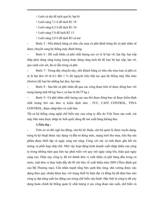 + Lưới cà dẹt để tách quả bi, hạt bi
       + Lưới sàng 7,1 li để tách R1 18
       + Lưới sàng 6,3 li để tách R1 16
       + Lưới sàng 5 li để tách R2 13
       + Lưới sàng 2,8 li để tách R3 cà mẻ
-      Bước 5 : Nếu khách hàng có nhu cầu mua cà phê đánh bóng thì cà phê nhân sẽ
được chuyển sang hệ thống máy đánh bóng.
-      Bước 6 : Để xuất khẩu cà phê chất lượng cao có tỷ lệ hạt vỡ, hạt lép, hạt xốp
thấp phải dùng sàng trọng lượng hoặc dùng sàng tách đá để loại bỏ hạt xốp, hạt vỡ,
que cành còn sót, đá có lẫn trong cà phê.
-      Bước 7 : Trong dây chuyền này, nếu khách hàng có nhu cầu mua loại cà phê có
tỷ lệ hạt đen vỡ từ 0,1 đến 1 % thì nguyên liệu tiếp tục qua hệ thống máy bắn màu
(Sortex) để loại bỏ những hạt đen, hạt nâu.
-      Bước 8 : Sau khi cà phê nhân đã qua các công đoạn trên sẽ được đóng bao với
trọng lượng tịnh 60 kg/ bao ( cả bao là 60,75 kg ).
-      Bước 9 : Cà phê nhân chất lượng cao sau khi được đóng bao sẽ được kiểm định
chất lượng bởi các đơn vị kiểm định như : FCC, CAFE CONTROL, VINA
CONTROL, được nhập kho và xuất bán.
Tất cả hệ thống công nghệ chế biến này của công ty đều do Việt Nam sản xuất, trừ
máy bắn màu được nhập từ Anh quốc dùng để sản xuất hàng không đen.
       3.Tiêu thụ :
-      Trên cơ sở đội ngũ lao động, cán bộ kỹ thuật, cán bộ quản lý được tuyển dụng,
trang bị kỹ thuật được xây dựng và đầu tư đúng mức, mạng lưới thu mua, tiêu thụ sản
phẩm được thiết lập và ngày càng mở rộng. Cùng với các vệ tinh được gắn kết tin
tưởng và phối hợp chặt chẽ. Nhờ vậy hoạt động kinh doanh xuất nhập khẩu của công
ty trong những năm qua liên tục phát triển với quy mô ngày càng lớn, hiệu quả ngày
càng cao. Hiện nay công ty đã trở thành đơn vị xuất khẩu cà phê hàng đầu trong cả
nước, một đơn vị thực hiện đầy đủ 05 chỉ tiêu về xuất khẩu năm 2003 (Theo đánh giá
của Bộ Thương mại). Cần nhấn mạnh rằng bên cạnh kho tàng, nhà xưởng được xây
dựng theo quy chuẩn khoa học với trang thiết bị hiện đại và đồng bộ đã đảm bảo cho
công ty đạt năng suất lao động cao trong chế biến vận hành. Đặc biệt là công ty đã xây
dựng hoàn chỉnh hệ thống quản lý chất lượng ở các công đoạn sản xuất, chế biến và
 