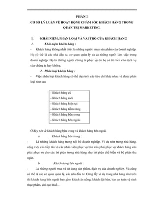 PHẦN I
    CƠ SỞ LÝ LUẬN VỀ HOẠT ĐỘNG CHĂM SÓC KHÁCH HÀNG TRONG
                              QUẢN TRỊ MARKETING.


    I.      KHÁI NIỆM, PHÂN LOẠI VÀ VAI TRÒ CỦA KHÁCH HÀNG
    1.         Khái niệm khách hàng :
    -    Khách hàng không nhất thiết là những người mua sản phẩm của doanh nghiệp.
    Họ có thể là các nhà đầu tư, cơ quan quản lý và cả những người làm việc trong
    doanh nghiệp. Họ là những người chúng ta phục vụ dù họ có trả tiền cho dịch vụ
    của chúng ta hay không.
            2. Phân loại khách hàng :
    -    Việc phân loại khách hàng có thể dựa trên các tiêu chí khác nhau và được phân
    loại như sau


                    - Khách hàng cũ
                    - Khách hàng mới
                    - Khách hàng hiện tại
                    - Khách hàng tiềm năng
                    - Khách hàng bên trong
                    - Khách hàng bên ngoài


    Ở đây xét về khách hàng bên trong và khách hàng bên ngoài
          a.         Khách hàng bên trong :
-        Là những khách hàng trong nội bộ doanh nghiệp. Ví dụ như trong nhà hàng,
công việc của tiếp tân và các nhân viên phục vụ bàn vừa phải phục vụ khách hàng vừa
phải phục vụ cho các bộ phận trong nhà hàng như bộ phận chế biến và bộ phận thu
ngân.
          b.          Khách hàng bên ngoài :
-        Là những người mua và sử dụng sản phẩm, dịch vụ của doanh nghiệp. Và cũng
có thể là các cơ quan quản lý, các nhà đầu tư. Cũng lấy ví dụ trong nhà hàng như trên
thì khách hàng bên ngoài bao gồm khách ăn uống, khách đặt bàn, ban an toàn vệ sinh
thực phẩm, chi cục thuế...
 