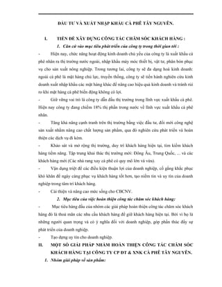 ĐẦU TƯ VÀ XUẤT NHẬP KHẨU CÀ PHÊ TÂY NGUYÊN.


      I.      TIỀN ĐỀ XÂY DỰNG CÔNG TÁC CHĂM SÓC KHÁCH HÀNG :
              1. Căn cứ vào mục tiêu phát triển của công ty trong thời gian tới :
-          Hiện nay, chức năng hoạt động kinh doanh chủ yếu của công ty là xuất khẩu cà
phê nhân ra thị trường nước ngoài, nhập khẩu máy móc thiết bị, vật tư, phân bón phục
vụ cho sản xuất nông nghiệp. Trong tương lai, công ty sẽ đa dạng hoá kinh doanh:
ngoài cà phê là mặt hàng chủ lực, truyền thống, công ty sẽ tiến hành nghiên cứu kinh
doanh xuất nhập khẩu các mặt hàng khác để nâng cao hiệu quả kinh doanh và tránh rủi
ro khi mặt hàng cà phê biến động không có lợi.
-          Giữ vững vai trò là công ty dẫn đầu thị trường trong lĩnh vực xuất khẩu cà phê.
Hiện nay công ty đang chiếm 18% thị phần trong nước về lĩnh vực xuất khẩu cà phê
nhân.
-          Tăng khả năng cạnh tranh trên thị trường bằng việc đầu tư, đổi mới công nghệ
sản xuất nhằm nâng cao chất lượng sản phẩm, qua đó nghiên cứu phát triển và hoàn
thiện các dịch vụ đi kèm.
-          Khảo sát và mở rộng thị trường, duy trì khách hàng hiện tại, tìm kiếm khách
hàng tiềm năng. Tập trung khai thác thị trường mới: Đông Âu, Trung Quốc, ... và các
khách hàng mới (Các nhà rang xay cà phê có quy mô lớn và vừa).
-          Vận dụng triệt để các điều kiện thuận lợi của doanh nghiệp, cố gắng khắc phục
khó khăn để ngày càng phục vụ khách hàng tốt hơn, tạo niềm tin và uy tín của doanh
nghiệp trong tâm trí khách hàng.
-          Cải thiện và nâng cao mức sống cho CBCNV.
              2. Mục tiêu của việc hoàn thiện công tác chăm sóc khách hàng:
-          Mục tiêu hàng đầu của nhóm các giải pháp hoàn thiện công tác chăm sóc khách
hàng đó là thoả mãn các nhu cầu khách hàng để giữ khách hàng hiện tại. Bởi vì họ là
những người quan trọng và có ý nghĩa đối với doanh nghiệp, góp phần thúc đẩy sự
phát triển của doanh nghiệp.
-          Tạo dựng uy tín cho doanh nghiệp.
II.        MỘT SỐ GIẢI PHÁP NHẰM HOÀN THIỆN CÔNG TÁC CHĂM SÓC
           KHÁCH HÀNG TẠI CÔNG TY CP ĐT & XNK CÀ PHÊ TÂY NGUYÊN.
      1. Nhóm giải pháp về sản phẩm:
 