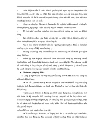 -       Hoàn thiện cơ cấu tổ chức, nêu rõ quyền lợi và nghĩa vụ của từng thành viên
trong tập thể công ty, nêu cao nhận thức của mỗi nhân viên về tầm quan trọng của
khách hàng cho dù đó là nhân viên ngoại thương, nhân viên kế toán, nhân viên thu
mua hoặc là nhân viên sản xuất.
-       Nâng cao năng lực, đào tạo và đào tạo lại đội ngũ cán bộ kinh doanh về chuyên
môn nghiệp vụ, ngoại ngữ và tin học đáp ứng tốt hơn nhu cầu kinh doanh.
-       Tổ chức các khoá học ngắn hạn cho nhân viên về nghiệp vụ chăm sóc khách
hàng.
-       Tạo môi trường làm việc thuận lợi mà ở đó các nhân viên dễ dàng trao đổi với
nhau những kinh nghiệm trong quá trình công tác.
-       Nêu rõ mục tiêu và tiến hành kiểm tra việc thực hiện mục tiêu đã đề ra một cách
thường xuyên trong mỗi kỳ họp của công ty.
-       Thường xuyên cập nhật các khiếu nại của khách hàng và tiến hành giải quyết
đúng thời hạn.
-       Thành lập một bộ phận chuyên về chăm sóc khách hàng, bộ phận này có thể
thuộc phòng kinh doanh hoặc tách riêng thành một phòng độc lập. Như vậy các vấn đề
về khách hàng sẽ được chuyển về một mối, công ty sẽ dễ dàng quản lý các mối quan
hệ khách hàng và phục vụ ngày càng tốt hơn nhu cầu khách hàng.
    4. Nhóm các giải pháp khác:
     a. Công ty nghiên cứu và ứng dụng chuỗi công thức CASCADE vào công tác
chăm sóc khách hàng:
        + Cam kết ( Commitment ): Khách hàng sẽ an tâm hơn khi biết rằng toàn công
ty từ cấp lãnh đạo cao nhất đến các thành viên đều tỏ rõ sự cam kết thực hiện thoả mãn
khách hàng.
        + Khả năng ( Abilities ): Trong quá trình tuyển dụng nhân viên phải đặc biệt
chú ý đến các kỹ năng cần thiết cho từng chức vụ công việc để đạt được chuẩn mực.
Nhân viên ngoại thương đàm phán, ký kết hợp đồng phải giỏi ngoại ngữ, tin học, khéo
ăn nói và có tính thuyết phục, có ngoại hình. Nhân viên kinh doanh ngoài những yêu
cầu giỏi về chuyên
môn nghiệp vụ phải nhanh nhẹn, hoạt bát.
        + Các chuẩn mực ( Standard ): Công ty phải đặt ra các chuẩn mực cụ thể như:
đảm bảo thực hiện đúng các điều khoản đã ký kết trong hợp đồng, khi nhận khiếu nại
 