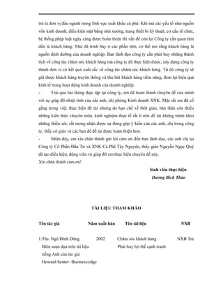 trò là đơn vị đầu ngành trong lĩnh vực xuất khẩu cà phê. Khi mà các yếu tố như nguồn
vốn kinh doanh, điều kiện mặt bằng nhà xưởng, trang thiết bị kỷ thuật, cơ cấu tổ chức,
hệ thống pháp luật ngày càng được hoàn thiện thì vấn đề còn lại Công ty cần quan tâm
đến là khách hàng. Như đã trình bày ở các phần trên, có thể nói rằng khách hàng là
nguồn dinh dưỡng của doanh nghiệp. Ban lãnh đạo công ty cần phát huy những thành
tích về công tác chăm sóc khách hàng mà công ty đã thực hiện được, xây dựng công ty
thành đơn vị có kết quả xuất sắc về công tác chăm sóc khách hàng. Từ đó công ty sẽ
giữ được khách hàng truyền thống và thu hút khách hàng tiềm năng, đem lại hiệu quả
kinh tế trong hoạt động kinh doanh của doanh nghiệp.
-        Trải qua hai tháng thực tập tại công ty, em đã hoàn thành chuyên đề của mình
với sự giúp đỡ nhiệt tình của các anh, chị phòng Kinh doanh XNK. Mặc dù em đã cố
gắng trong việc thực hiện đề tài nhưng do hạn chế về thời gian, bản thân còn thiếu
những kiến thức chuyên môn, kinh nghiệm thực tế rất ít nên đề tài không tránh khỏi
những thiếu sót, rất mong nhận được sự đóng góp ý kiến của các anh, chị trong công
ty, thầy cô giáo và các bạn để đề tài được hoàn thiện hơn.
-        Nhân đây, em xin chân thành gửi lời cảm ơn đến ban lãnh đạo, các anh chị tại
Công ty Cổ Phần Đầu Tư và XNK Cà Phê Tây Nguyên, thầy giáo Nguyễn Ngọc Quý
đã tạo điều kiện, động viên và giúp đỡ em thực hiện chuyên đề này.
Xin chân thành cảm ơn!
                                                                Sinh viên thực hiện
                                                                Dương Bích Thảo




                                  TÀI LIỆU THAM KHẢO


Tên tác giả                   Năm xuất bản       Tên tài liệu                   NXB


1.Ths. Ngô Đình Dũng               2002      Chăm sóc khách hàng              NXB Trẻ
    Biên soạn dựa trên tài liệu              Phát huy lợi thế cạnh tranh
    tiếng Anh của tác giả
    Howard Senter- Business/edge
 