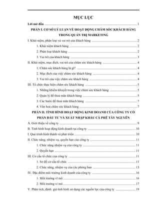 MỤC LỤC
Lời mở đầu ................................................................................................................ 1
   PHẦN I. CƠ SỞ LÝ LUẬN VỀ HOẠT ĐỘNG CHĂM SÓC KHÁCH HÀNG
                                  TRONG QUẢN TRỊ MARKETING
I. Khái niệm, phân loại và vai trò của khách hàng ....................................................... 2
         1. Khái niệm khách hàng .................................................................................. 2
         2. Phân loại khách hàng .................................................................................... 2
         3. Vai trò của khách hàng ................................................................................. 3
II. Khái niệm, mục đích, vai trò của chăm sóc khách hàng .......................................... 4
         1. Chăm sóc khách hàng là gì? ......................................................................... 4
         2. Mục đích của việc chăm sóc khách hàng ...................................................... 4
         3. Vai trò của việc chăm sóc khách hàng .......................................................... 4
III. Tổ chức thực hiện chăm sóc khách hàng ............................................................... 5
         1. Những khiếm khuyết trong việc chăm sóc khách hàng ................................. 5
         2. Quản lý để thoả mãn khách hàng .................................................................. 5
         3. Các bước để thoả mãn khách hàng ............................................................... 7
         4. Văn hoá chăm sóc khách hàng ...................................................................... 7
    PHẦN II. TÌNH HÌNH HOẠT ĐỘNG KINH DOANH CỦA CÔNG TY CỔ
          PHẦN ĐẦU TƯ VÀ XUẤT NHẬP KHẨU CÀ PHÊ TÂY NGUYÊN
A. Giới thiệu về công ty .............................................................................................. 9
B. Tình hình hoạt động kinh doanh tại công ty .......................................................... 10
I. Quá trình hình thành và phát triển .......................................................................... 10
II. Chức năng, nhiệm vụ, quyền hạn của công ty ....................................................... 11
         1. Chức năng nhiệm vụ của công ty ................................................................ 11
         2. Quyền hạn .................................................................................................. 11
III. Cơ cấu tổ chức của công ty ................................................................................. 11
         1. Sơ đồ cơ cấu tổ chức .................................................................................. 11
         2. Chức năng, nhiệm vụ của các phòng ban .................................................... 13
IV. Đặc điểm môi trường kinh doanh của công ty ..................................................... 16
         1. Môi trường vĩ mô ........................................................................................ 16
         2. Môi trường vi mô ........................................................................................ 17
V. Phân tích, đánh giá tình hình sử dụng các nguồn lực của công ty ........................ 19
 