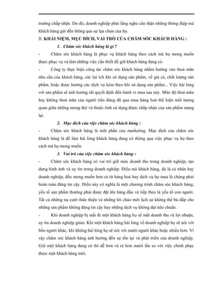 trường chấp nhận. Do đó, doanh nghiệp phải lắng nghe cẩn thận những thông điệp mà
khách hàng gửi đến thông qua sự lựa chọn của họ.
II. KHÁI NIỆM, MỤC ĐÍCH, VAI TRÒ CỦA CHĂM SÓC KHÁCH HÀNG :
          1. Chăm sóc khách hàng là gì ?
-      Chăm sóc khách hàng là phục vụ khách hàng theo cách mà họ mong muốn
được phục vụ và làm những việc cần thiết để giữ khách hàng đang có.
-      Công ty thực hiện công tác chăm sóc khách hàng nhằm hướng vào thoả mãn
nhu cầu của khách hàng, các lợi ích khi sử dụng sản phẩm, về giá cả, chất lượng sản
phẩm, hoặc được hưởng các dịch vụ kèm theo khi sử dụng sản phẩm... Việc hài lòng
với sản phẩm sẽ ảnh hưởng rất quyết định đến hành vi mua sau này. Mức độ thoả mãn
hay không thoả mãn của người tiêu dùng đã qua mua hàng hoá thể hiện mối tương
quan giữa những mong đợi và thuộc tính sử dụng được chấp nhận của sản phẩm mang
lại.
          2. Mục đích của việc chăm sóc khách hàng :
-      Chăm sóc khách hàng là một phần của marketing. Mục đích của chăm sóc
khách hàng là để làm hài lòng khách hàng đang có thông qua việc phục vụ họ theo
cách mà họ mong muốn.
          3. Vai trò của việc chăm sóc khách hàng :
-      Chăm sóc khách hàng có vai trò giữ mức doanh thu trong doanh nghiệp, tạo
dựng hình ảnh và uy tín trong doanh nghiệp. Điều mà khách hàng, dù là cá nhân hay
doanh nghiệp, đều mong muốn hơn cả từ hàng hoá hay dịch vụ họ mua là chúng phải
hoàn toàn đáng tin cậy. Điều này có nghĩa là một chương trình chăm sóc khách hàng,
yếu tố sản phẩm thường phải được đặt lên hàng đầu và tiếp theo là yếu tố con người.
Tất cả những nụ cười thân thiện và những lời chào mời lịch sự không thể bù đắp cho
những sản phẩm không đáng tin cậy hay những dịch vụ không đạt tiêu chuẩn.
-      Khi doanh nghiệp bị mất đi một khách hàng họ sẽ mất doanh thu và lợi nhuận,
uy tín doanh nghiệp giảm. Khi một khách hàng hài lòng về doanh nghiệp họ sẽ nói với
bốn người khác, khi không hài lòng họ sẽ nói với mười người khác hoặc nhiều hơn. Vì
vậy chăm sóc khách hàng ảnh hưởng đến sự tồn tại và phát triển của doanh nghiệp.
Giữ một khách hàng đang có thì dễ hơn và rẻ hơn mười lần so với việc chinh phục
được một khách hàng mới.
 